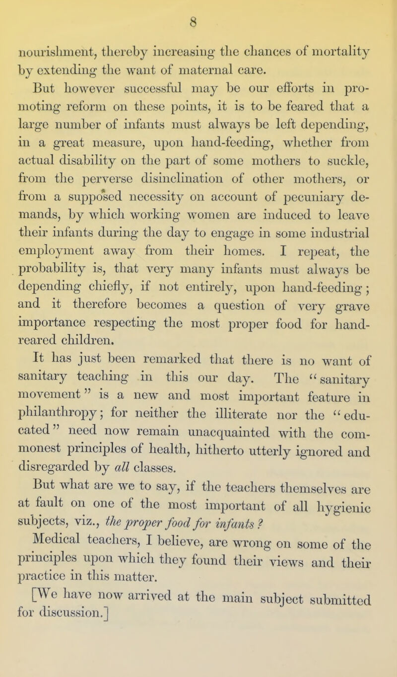 nourishment, thereby increasing the chances of mortality by extending the want of maternal care. But however successful may be om* efforts in pro- moting reform on these points, it is to be feared that a large number of infants must always be left deiDcnding, in a great measure, upon hand-feeding, whether from actual disability on the part of some mothers to suckle, from the perverse disinclination of other mothers, or from a suppo*sed necessity on account of j)ecuniary de- mands, by which working women are induced to leave their infants during the day to engage in some industrial employment away from theii' homes. I repeat, the probability is, that very many infants must always be depending chiefly, if not entirely, upon hand-feeding; and it therefore becomes a question of very grave importance respecting the most proper food for hand- reared children. It has just been remarked that there is no want of sanitary teaching in this our day. The sanitary movement is a new and most important featm^e in philanthropy; for neither the illiterate nor the ''edu- cated need now remain unacquainted with the com- monest principles of health, hitherto utterly ignored and disregarded by all classes. But what are we to say, if the teachers themselves are at fault on one of the most important of all hygienic subjects, viz., the i^roper food for infants? Medical teachers, I believe, are wrong on some of the principles upon which they found their views and their practice in this matter. [We have now arrived at the main subject submitted for discussion.]