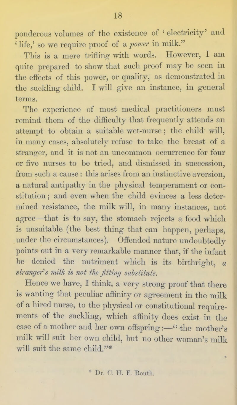 ponderous volumes of the existence of ' electricity' and ' life,' so we require proof of a jmver in milk. Tliis is a mere trifling with words. However, I am quite prepared to show that such proof may be seen in the effects of this power, or quality, as demonstrated in the suckling child. I will give an instance, in general terms. The exj^erience of most medical practitioners must remind them of the difficulty that frequently attends an attempt to obtain a suitable wet-nm'se; the child will, in many cases, absolutely refuse to take the breast of a stranger, and it is not an uncommon occurrence for four or five nurses to be tried, and dismissed in succession, from such a cause: this arises from an instinctive aversion, a natural antipathy in the physical temperament or con- stitution ; and even when the child evinces a less deter- mined resistance, the milk will, in many instances, not agree—that is to say, the stomach rejects a food which is unsuitable (the best thing that can happen, perhaps, under the circumstances). Offended nature undoubtedly points out in a very remarkable manner that, if the infant be denied the nutriment which is its birthright, a stranger's milk is not the fitting substitute. Hence we have, I think, a very strong proof that there is wanting that peculiar affinity or agreement in the milk of a hired nurse, to the physical or constitutional require- ments of the suckling, which affinity does exist in the case of a mother and her own offspring:— the mother's milk will suit her own child, but no other woman's milk will suit the same child.* * Dr. C. H. F. Eouth.