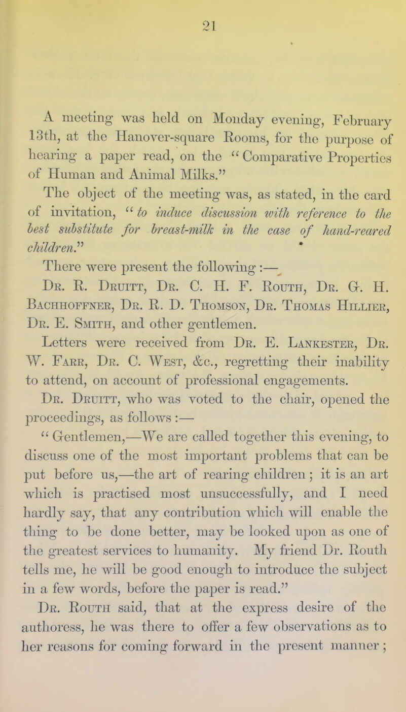 A meeting was held on Monday evening-, February 13th, at the Hanover-square Rooms, for the purjjose of hearing a paper read, on the Comparative Properties of Human and Animal Milks. The object of the meeting was, as stated, in the card of invitation,  to induce discussion tvith reference to the best suhstitute for hreast-milk in the case of hand-reared children.'''' There were present the follomng :— Dr. R. Druitt, Dr. C. H. F. Route, Dr. H. Bachhoffner, Dr. R. D. Thomson, Dr. Thomas Hillier, Dr. E. Smith, and other gentlemen. Letters were received from Dr. E. Lankester, Dr. W. Farr, Dr. C. West, &c., regretting their inability to attend, on account of professional engagements. Dr. Druitt, who was voted to the chair, oiDcned the proceedings, as follows :— Gentlemen,—We are called together this evening, to discuss one of the most imjoortant problems that can be put before us,—the art of rearing cliildren ; it is an art wliicli is practised most unsuccessfully, and I need hardly say, that any contribution which will enable the thing to be done better, may be looked upon as one of the greatest services to humanity. My friend Dr. Routh tells me, he will be good enough to introduce the subject in a few words, before the paper is read. Dr. Routh said, that at tlie express desire of the authoress, he was there to offer a few observations as to her reasons for coming forward in tlic present manner ;