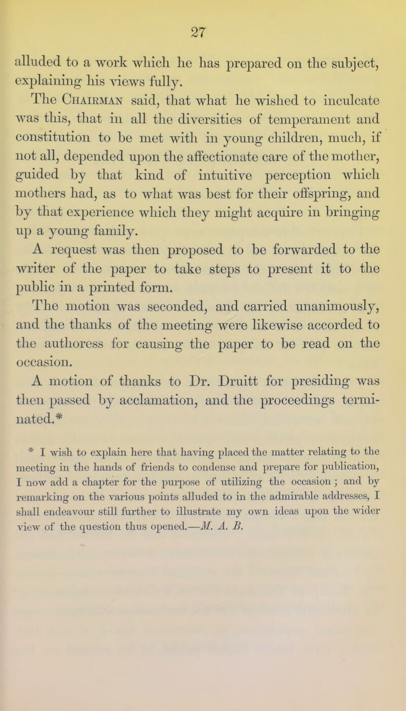 alluded to a work which he has prepared on the subject, explaining his views fully. The Chairman said, that what he wished to inculcate was this, that in all the diversities of temperament and constitution to be met with in young children, much, if not all, depended upon the affectionate care of the mother, guided by that kind of intuitive perception which mothers had, as to what was best for their offspring, and by that experience which they might acquire in bringing up a young family. A request was then proposed to be forwarded to the writer of the paper to take steps to present it to the public in a printed form. The motion was seconded, and carried unanimously, and the thanks of the meeting were likewise accorded to the authoress for causing the paper to be read on the occasion. A motion of thanks to Dr. Druitt for presiding was then passed by acclamation, and the proceedings termi- nated.* * I wish to explain here that having placed the matter relating to the meeting in the hands of friends to condense and prepare for publication, I now add a chaj^ter for the purpose of utilizing the occasion ; and by remarking on the various points alluded to in the admirable addresses, I shall endeavour still fui-ther to illustrate my own ideas upon the wider view of the question thus opened.—M. A. B.