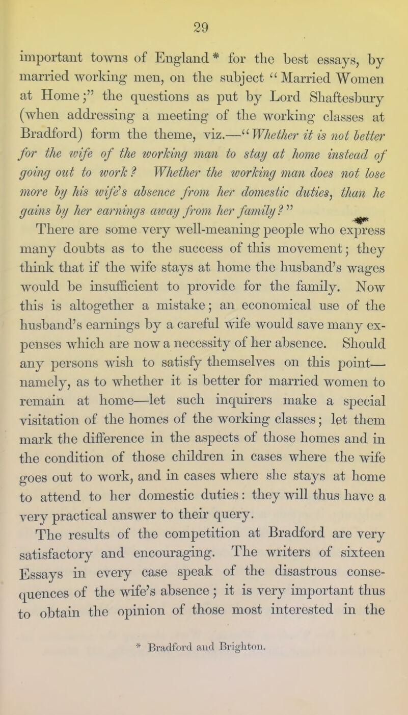 important towns of England* for the best essays, by married working men, on the subject Married Women at Home; the questions as put by Lord Shaftesbury (when addressing a meeting of the working classes at Bradford) form the theme, viz.—^'■Whether it is not better for the wife of the ivorJcing man to stay at home instead of going out to tvork ? Whether the tvorJcing man does not tose more hj his zvife's absence from her domestic duties, than he gains hij her earnings atvay from her family V There are some very well-meaning people who express many doubts as to the success of this movement; they think that if the wife stays at home the husband's wages would be insufficient to provide for the family. Now this is altogether a mistake; an economical use of the husband's earnings by a carefal wife would save many ex- penses which are now a necessity of her absence. Should any persons wish to satisfy themselves on this point— namely, as to whether it is better for married women to remain at home—let such inquirers make a special visitation of the homes of the working classes; let them mark the difference in the aspects of those homes and in the condition of those children in cases where the wife goes out to work, and in cases where she stays at home to attend to her domestic duties: they will thus have a very practical answer to their query. The results of the competition at Bradford are very satisfactory and encouraging. The writers of sixteen Essays in every case speak of the disastrous conse- quences of the wife's absence ; it is very important thus to obtain the opinion of those most interested in the * Bradford and Brigliton.