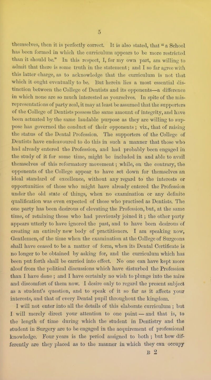 themselves, then it is perfectly correct. It is also stated, that  a School has been I'onued in which the curriculum ajipears to be more restricted than it should be. In this resj^ect, I, for my own part, am willing to admit that there is some truth in the statement; and I so far agree with this latter charge, as to acknowledge that the curriculum is not that which it ought eventually to be. But herein lies a most essential dis- tinction between the College of Dentists and its opponents—a difference in which none are so much interested as yourselves. In spite of the mis- representations of party zeal, it may at least be assumed that the supporters of the College of Dentists possess the same amount of integrity, and have been actuated by the same laudable piu'pose as they are willing to sup- pose has governed the conduct of their opponents ; viz., that of raising the status of the Dental Profession. The supporters of the College of Dentists have endeavoured to do this in such a manner that those who had already entered the Profession, and had probably been engaged in the study of it for some time, might be included in and able to avail themselves of this reformatorj' movement; while, on the contrary, the opponents of the College appear to have set down for themselves an ideal standard of excellence, without any regard to the interests or opjjortunities of those who might have already entered the Profession under the old state of things, when no examination or any definite qualification was even expected of those who practised as Dentists. The one party has been desirous of elevating the Profession, but, at the same time, of retaining those who had previously joined it; the other party appears utterly to have ignored the past, and to have been desirous of creating an entirely new body of practitioners. I am speaking now, Gentlemen, of the time when the examination at the College of Surgeons shall have ceased to be a matter of form, when its Dental Certificate is no longer to be obtaiiied by asking for, and the curriculum which has been put forth shall be carried into effect. No one can have kept more aloof from the political discussions which have disturbed the Profession than I have done ; and I have certainly no wish to plunge into the mire and discomfort of them now, I desire only to regard the present subject as a student's question, and to speak of it so far as it affects your interests, and that of every Dental pupil throughout the kingdom. I will not enter into all the details of this elaborate curriculum ; but I will merely direct your attention to one point — and that is, to the length of time during which the student in Dentistry and the student in Surgery are to be engaged in the acquirement of professional knowledge. Four years is the period assigned to both ; but how dif- ferently are they placed as to the manner in which they can occupy B 2