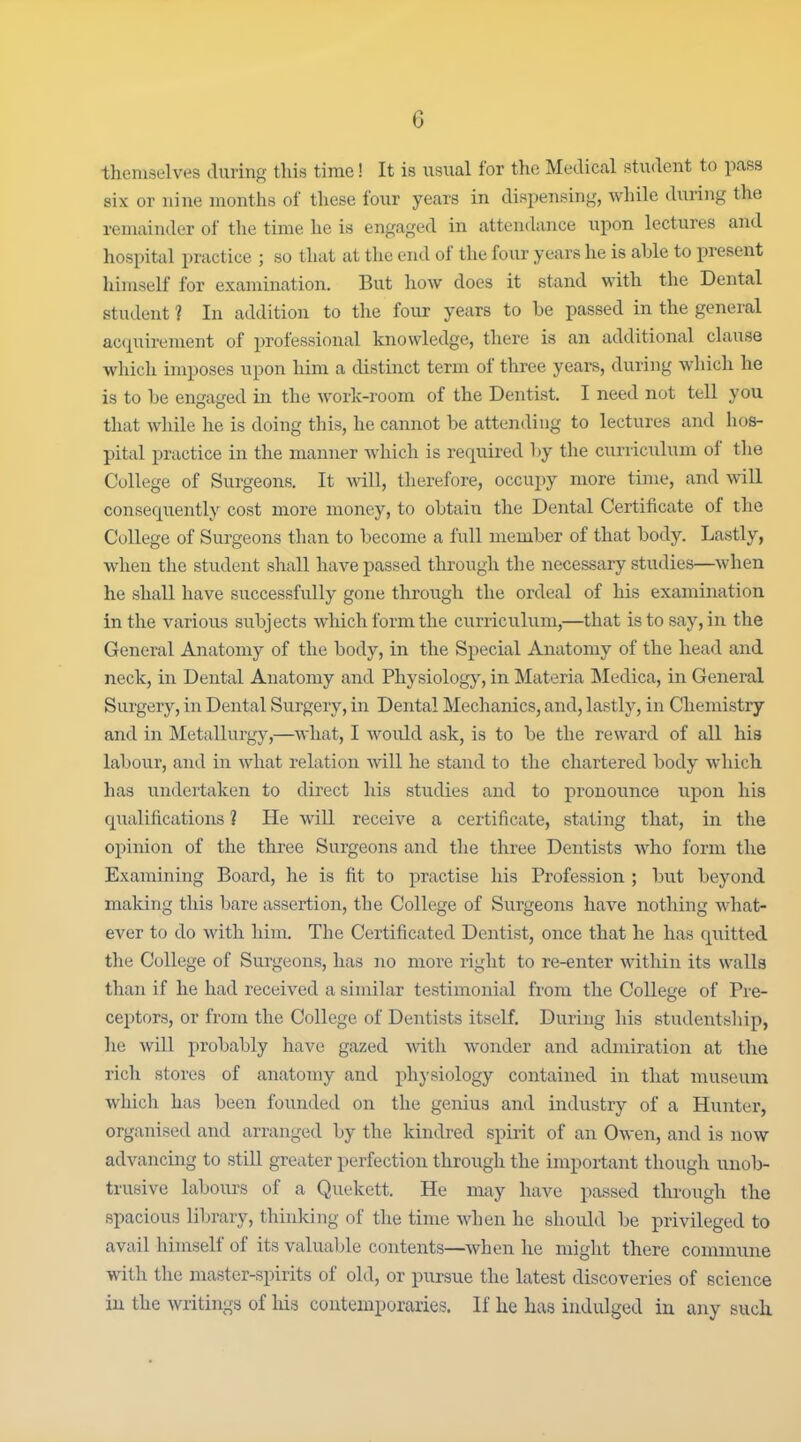 themselves during this time! It is usual for tlie Medical student to pass six or nine months of these four years in dispensing, while during the remainder of the time he is engaged in attendance upon lectures and hospital practice ; so that at the end of the four years he is able to present himself for examination. But how does it stand with the Dental student ? In addition to the four years to be passed in the general ac{iuirement of professional knowledge, there is an additional clause which imposes upon him a distinct term of three years, during which he is to be engaged in the work-room of the Dentist. I need not tell you that while he is doing tliis, he cannot be attending to lectures and hos- pital practice in the manner which is required by the curriculum of the College of Surgeons. It wall, therefore, occupy more time, and %vill consequently cost more money, to obtain the Dental Certificate of the College of Surgeons than to become a full member of that body. Lastly, when the student shall have passed through the necessary studies—when he shall have successfully gone through the ordeal of his examination in the various subjects which form the curriculum,—that is to say, in the General Anatomy of the body, in the Special Anatomy of the head and neck, in Dental Anatomy and Physiolog}', in Materia Medica, in General Surgery, in Dental Surgery, in Dental Mechanics, and, lastly, in Chemistry and in Metallurgy,—what, I would ask, is to be the reward of all his labour, and in what relation will he stand to the chartered body which has imdertaken to direct his studies and to pronounce upon his qualifications ? He will receive a certificate, stating that, in the oj)imon of the three Surgeons and the three Dentists who form the Examining Board, he is fit to practise his Profession ; but beyond making this bare assertion, the College of Surgeons have nothing what- ever to do with him. The Certificated Dentist, once that he has qiiitted the College of Surgeons, has no more right to re-enter within its walls than if he had received a similar testimonial from the College of Pre- ceptors, or from the College of Dentists itself. During his studentship, he will probably have gazed with wonder and admiration at the rich stores of anatomy and phj'siology contained in that museum which has been founded on the genius and industry of a Hunter, organised and arranged by the kindred spirit of an Owen, and is now advancing to stiU greater perfection through the important though unob- trusive labours of a Quekett. He may have passed through the spacious library, thinking of the time when he should be privileged to avail himself of its valuable contents—when he might there commune with the master-spirits of old, or pursue the latest discoveries of science in the writings of his contemporaries. If lie has indulged in any such