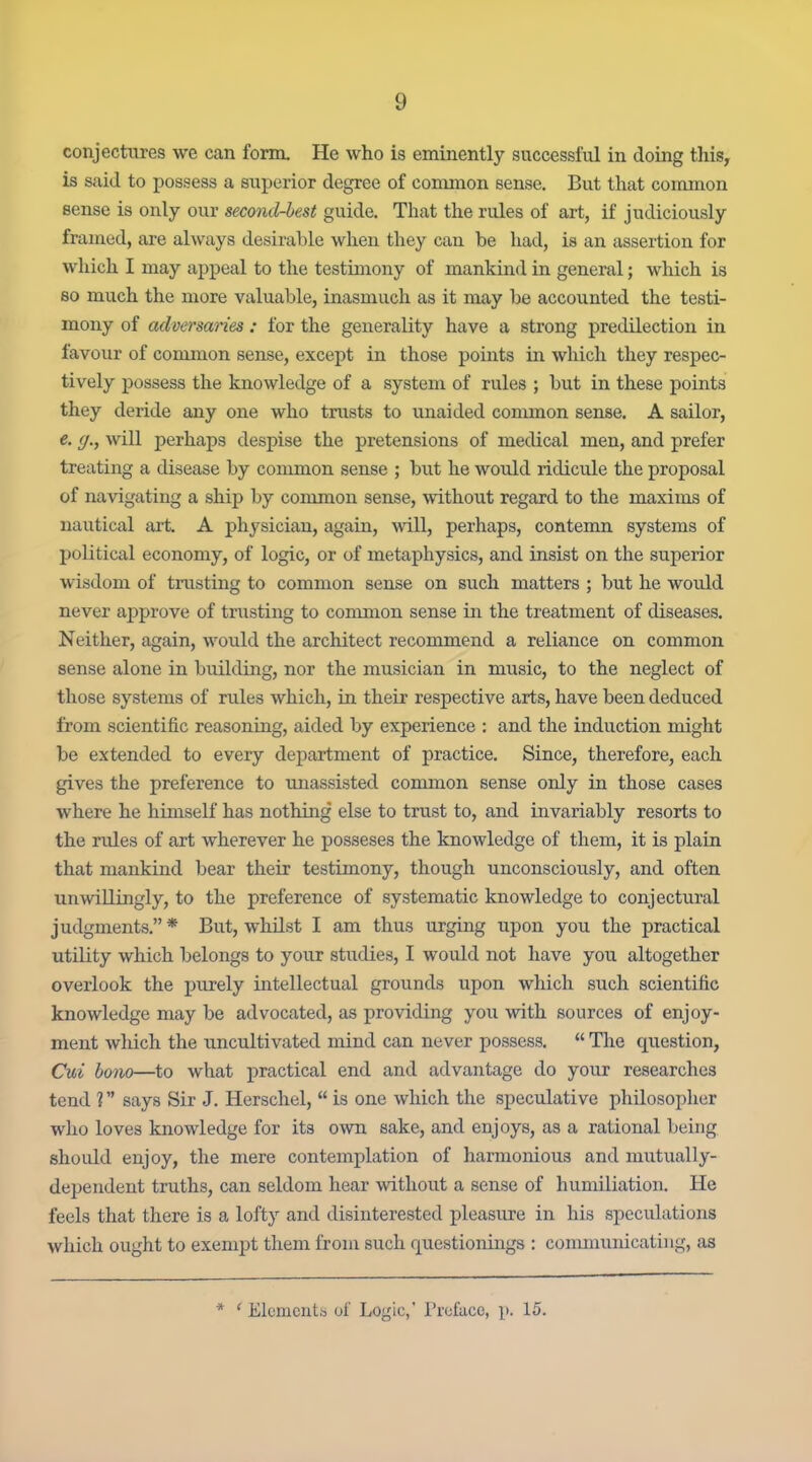 conjectures we can form. He who is eminently successful in doing this, is said to possess a superior degree of common sense. But that common sense is only our second-best guide. That the rules of art, if judiciously framed, are always desirable when they can be had, is an assertion for which I may appeal to the testimony of mankind in general; which is so much the more valuable, inasmuch as it may be accounted the testi- mony of adversaries : for the generality have a strong predilection in favour of common sense, except in those points in which they respec- tively possess the knowledge of a system of rules ; but in these points they deride any one who trusts to unaided common sense. A sailor, e. g., will perhaps despise the pretensions of medical men, and prefer treating a disease by common sense ; but he would ridicule the proposal of navigating a ship by common sense, without regard to the maxims of nautical art A physician, again, will, perhaps, contemn systems of political economy, of logic, or of metaphysics, and insist on the superior wisdom of trusting to common sense on such matters ; but he would never approve of tnisting to common sense in the treatment of diseases. Neither, again, would the architect recommend a reliance on common sense alone in building, nor the musician in music, to the neglect of those systems of rules which, in their respective arts, have been deduced from scientific reasoning, aided by experience : and the induction might be extended to every department of practice. Since, therefore, each gives the preference to imassisted common sense only in those cases where he himself has nothing else to trust to, and invariably resorts to the rules of art wherever he posseses the knowledge of them, it is plain that mankind bear their testimony, though unconsciously, and often unwillingly, to the preference of systematic knowledge to conjectural judgments. * But, whilst I am thus urging upon you the practical utility which belongs to your studies, I would not have you altogether overlook the purely intellectual grounds upon which such scientific knowledge may be advocated, as providing you with sources of enjoy- ment which the uncultivated mind can never possess.  Tlie question, Cui bono—to what practical end and advantage do your researches tend ? says Sir J. Herschel,  is one which the speculative philosopher who loves knowledge for its own sake, and enjoys, as a rational being should enjoy, the mere contemplation of harmonious and mutually- dependent truths, can seldom hear without a sense of humiliation. He feels that there is a lofty and disinterested pleasure in his speculations which ought to exempt them from such f|ue8tionings : communicating, as * ' Ek'mcnt.'5 of Logic,' I'l-cfacc, p. 15.