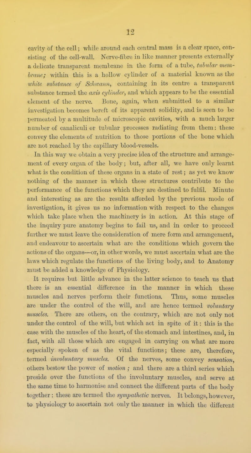 cavity of the cell; while around each central mass is a clear space, con- sisting of the cell-wall. Nerve-fibre in like manner presents externiilly a delicate transparent membrane in the form of a tube, tubulm- nmn- hrane; within this is a hollow cylinder of a material kno^vn as the white substance of Schwann^ containing in its centre a transparent substance termed the axis cylinder^ and which appears to be the essential element of the nerve. Bone, again, when submitted to a similar investigation becomes bereft of its apparent solidity, and is seen to bo jjermeated by a multitude of microscopic cavities, with a much larger number of canaliculi or tubular processes radiating from them: these convey the elements of nutrition to those portions of the bone which are not reached by the cajjillary blood-vessels. In this Avay we obtain a very precise idea of the structure and arrange- ment of every organ of the body; but, after all, we have only learnt what is the condition of these organs in a state of rest; as yet we know nothing of the manner in which these structures contribute to the lierformance of the functions wliich they are destined to fulfil. Minute and interesting as are the results afforded by the previous mode of investigation, it gives us no information with respect to the changes which take place when the machinery is in action. At this stage of the inquiry piire anatomy begins to fail us, and in order to proceed further we must leave the consideration of mere form and arrangement, and endeavour to ascertain what are the conditions which govern the actions of the organs—or, in other words, we must ascertain what are the laws which regulate the functions of the living body, and to Anatomy must be added a knowledge of Physiology. It requires but little advance in the latter science to teach us that there is an essential difference in the manner in which these muscles and nerves perform their functions. Thus, some muscles are under the control of the 'will, and are hence termed voluntary muscles. There are others, on the contrary, which are not only not luider the control of the ■will, biit which act in spite of it: this is the case with the muscles of the heart, of the stomach and intestines, and, in fact, with all those which are engaged in carrying on what are more especially spoken of as the vital functions; these are, therefore, termed involuntary muscles. Of the nerves, some convey sensation^ others bestow the power of motion ; and there are a third series which preside over the functions of the involuntary muscles, and serve at the same time to harmonise and connect the different parts of the body together: these are termed the sympathetic nerves. It belongs, however, to physiology to ascertain not only the manner in which the diilerent