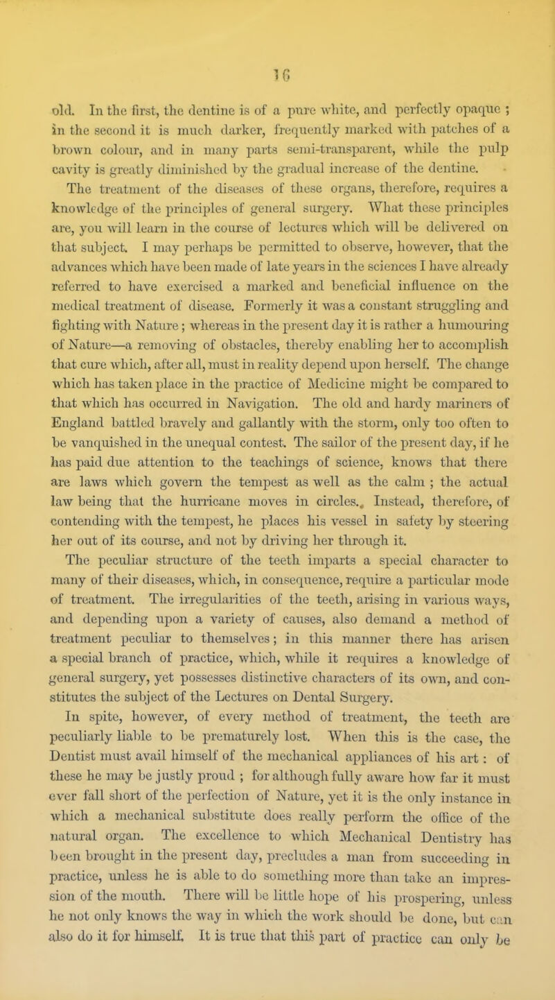 !6 old. In the first, the dentine is of a pure wliite, and perfectly opaque ; in the second it is much darker, frequently marked with patches of a brown colour, and in many parts semi-transiiarent, while the pulp cavity is greatly diminished by the gradual increase of the dentine. The treatment of the diseases of these organs, therefore, requires a knowledge of the principles of general surgery. What these principles are, you will learn in tlie course of lectures which will be delivered on that subject. I may perhaps be permitted to observe, however, that the advances which have been made of late years in the sciences I have already referred to have exercised a marked and beneficial infl^uence on the medical treatment of disease. Formerly it was a constant struggling and fighting with Nature; whereas in the present day it is rather a luimouring of Nature—a removing of obstacles, thereby enabling her to accomplish that cure which, after all, must in reality depend upon herself. The change which has taken place in the practice of Medicine might be compared to that which has occurred in Navigation. The old and hardy mariners of England battled bravely and gallantly with the storm, only too often to be vanquished in the unequal contest. The sailor of the present day, if he has paid due attention to the teachings of science, knows that there are laws which govern the tempest as well as the calm ; the actual law being that the hurricane moves in circles.. Instead, therefore, of contending with the tempest, he places his vessel in safety by steering her out of its course, and not by driving her through it. The peculiar structure of the teeth imparts a special character to many of their diseases, which, in consequence, require a particular mode of treatment. The irregulaiities of the teeth, arising in various ways, and depending upon a variety of causes, also demand a method of treatment peculiar to themselves; in this manner there has arisen a special branch of practice, which, wliile it requires a knowledge of general surgery, yet possesses distinctive characters of its own, and con- stitutes the subject of the Lectures on Dental Surgery. In spite, however, of every method of treatment, the teeth are peculiarly liable to be preiuaturely lost. When this is the case, the Dentist must avail himself of the mechanical appliances of his art: of these he may be justly proud ; for although fully aware how far it must ever fall short of the perfection of Nature, yet it is the only instance in which a mechanical substitute does really perform the office of the natural organ. The excellence to which Mechanical Dentistry has been brought in the present day, precludes a man from succeeding in practice, unless he is able to do something more than take an impres- sion of the mouth. There will be little hope of his prospering, unless he not only knows the way in wliich the work should be done, ljut c;in also do it for MmseLL It is true that this part of practice can only Iq