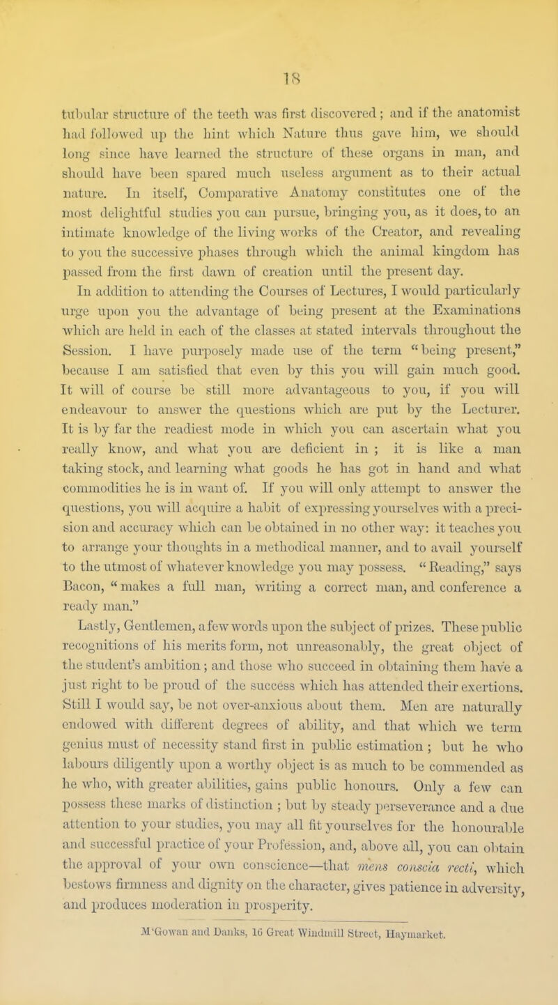 tulnilar structure of the teeth was first iliscovered ; and if the anatomist had followed up the hint which Nature thus gave him, we should long since have learned the structure of these organs in man, and should have l)een spared much useless argument as to their actual nature. In itself, Comparative Anatomy constitutes one of the most delightful studies you can pursue, bringing you, as it does, to an intimate knowledge of the living works of the Creator, and revealing to you the successive phases through which the animal kingdom has passed from the first dawn of creation until the present day. In addition to attending the Courses of Lectures, I would particularly urge upon you tlie advantage of being present at the Examinations which are lield in each of the classes at stated intervals throughout the Session. I have purposely made use of the term being present, because I am satisfied that even by this you will gain much good. It will of course be still more advantageous to you, if you will endeavour to answer the questions which are put by the Lecturer, It is by far the readiest mode in which you can ascertain what you really know, and what you are deficient in ; it is like a man taking stock, and learning what goods he has got in hand and what commodities he is in want of. If you will only attempt to answer the cpiestions, you will acquire a habit of expressing yourselves -with a preci- sion and accuracy which can be obtained in no other way: it teaches you to arrange your thoughts in a methodical manner, and to avail yourself to the utmost of whatever knowledge you may possess,  Reading, says Bacon,  makes a full man, writing a correct man, and conference a ready man. Lastly, Gentlemen, a few words upon the subject of prizes. These public recognitions of his merits form, not unreasonably, the great object of the stuilent's amijition; and those who succeed in obtaining them liave a just right to l;e proud of the success which has attended their exertions. Still I would say, l)e not over-anxious about them. Men are naturally endowed with difiiirent degrees of ability, and that which we term genius must of necessity stand first in pul)lic estimation ; but he who lal)ours diligently upon a worthy object is as much to be commended as he who, with greater abilities, gains public honours. Only a few can possess these nmrks of distinction ; but by steady perseverance and a due attention to your studies, you may all fit yourselves for the honourable and successful practice of your Profession, and, above all, you can obtain the approval of your own conscience—that mens conscia recti, which bestows firnmess and dignity on the character, gives patience in adversity, and produces moderation in prosperity, M'Gowan and Danks, 10 Great Wiiulmill Street, Haymarket.