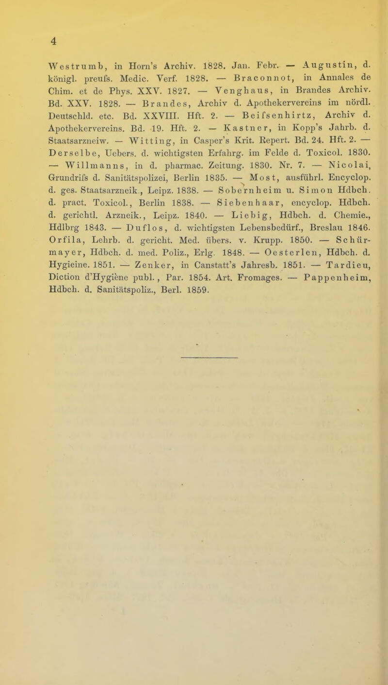 Westrumb, in Horn's Archiv. 1828. Jan. Febr. — Augustin, d. königl. preufs. Medic. Verf. 1828. — Braconnot, in Amiales de Chim. et de Phys. XXV. 1827. — Venghaus, in Brandes Archiv. Bd. XXV. 1828. — Brandes, Archiv d. Apothekervereins im nördl. Deutschld. etc. Bd. XXVIII. Hft. 2. — B e i fs en h i r tz, Archiv d. Apothekervereins. Bd. 19. Hft. 2. — Kastner, in Kopp's Jahrb. d. Staatsarzneiw. — Witting, in Casper's Krit. Report Bd. 24. Hft. 2. — Derselbe, Uebers. d. wichtigsten Erfahrg. im Felde d. Toxicol. 1830. — Willmanns, in d. pharmac. Zeitung. 1830. Nr. 7. — Nicolai, Grundrifs d. Sanitätspolizei, Berlin 1835. — Most, ausführl. Encyclop. d. ges. Staatsarzneik., Leipz. 1838. — Sobernheim u. Simon Hdbch. d. pract. Toxicol., Berlin 1838. — Sieben haar, encyclop. Hdbch. d. gerichtl. Arzneik., Leipz. 1840. — Liebig, Hdbch. d. Chemie., Hdlbi-g 1843. — Duflos, d. wichtigsten Lebensbedürf., Breslau 1846. Orfila, Lehrb. d. gericht. Med. übers, v. Krupp. 1850. — Schür- mayer, Hdbch. d. med. Poliz., Erlg. 1848. — Oesterlen, Hdbch. d. Hygieine. 1851. — Zenker, in Canstatt's Jahresb. 1851. — Tardieu, Diction d'Hygiene publ. , Par. 1854. Art. Fromages. — Pappenheim, Hdbch. d. Sanitätspoliz., Berk 1859.