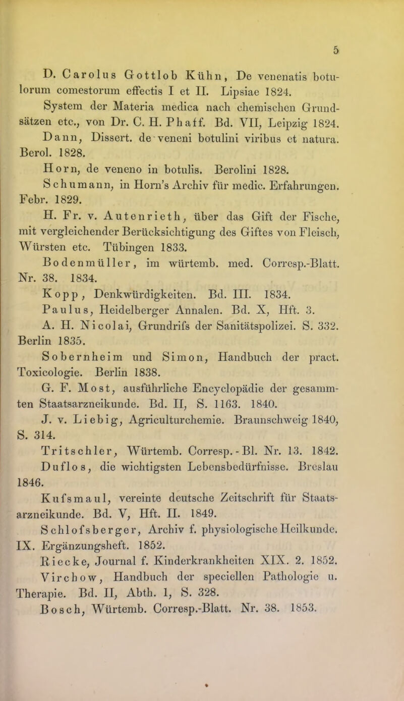 D. Carolus Gottlob Kühn, De venenatis botu- lorum comestorum effectis I et IL Lipsiae 1824. System der Materia meclica nach chemischen Grund- sätzen etc., von Dr. C. H. Phaff. Bd. VII, Leipzig- 1824. Dann, Dissert. de veneni botulini viribus et natura. Berol. 1828. Horn, de veneno in botulis. Berolini 1828. Schumann, in Horns Archiv für medic. Erfahrungen. Febr. 1829. H. Fr. v. Autenrieth, über das Gift der Fische, mit vergleichender Berücksichtigung des Giftes von Fleisch, Würsten etc. Tübingen 1833. Bodenmüller, im würtemb. med. Corrcsp.-Blatt. Nr. 38. 1834. Kopp, Denkwürdigkeiten. Bd. III. 1834. Paulus, Heidelberger Annalen. Bd. X, Hft. 3. A. H. Nicolai, Grundrifs der Sanitätspolizei. S. 332. Berlin 1835. Sobernheim und Simon, Handbuch der pract. Toxicologie. Berlin 1838. G. F. M ost, ausführliche Encyclopädie der gesamm- ten Staatsarzneikunde. Bd. II, S. 1163. 1840. J. v. Lieb ig, Agriculturchemie. Braunschweig 1840, S. 314. Tritsehler, Würtemb. Corresp.-Bl. Nr. 13. 1842. Duflos, die wichtigsten Lebensbedürfnisse. Breslau 1846. Kufsmaul, vereinte deutsche Zeitschrift für Staats- arzneikunde. Bd. V, Hft. II. 1849. Sc hlofs berger, Archiv f. physiologische Heilkunde. IX. Ergänzungsheft. 1852. Iiiecke, Journal f. Kinderkrankheiten XIX. 2. 1852. Virchow, Handbuch der speciellen Pathologie u. Therapie. Bd. II, Abth. 1, S. 328. Bosch, Würtemb. Corresp.-Blatt. Nr. 38. 1853. *