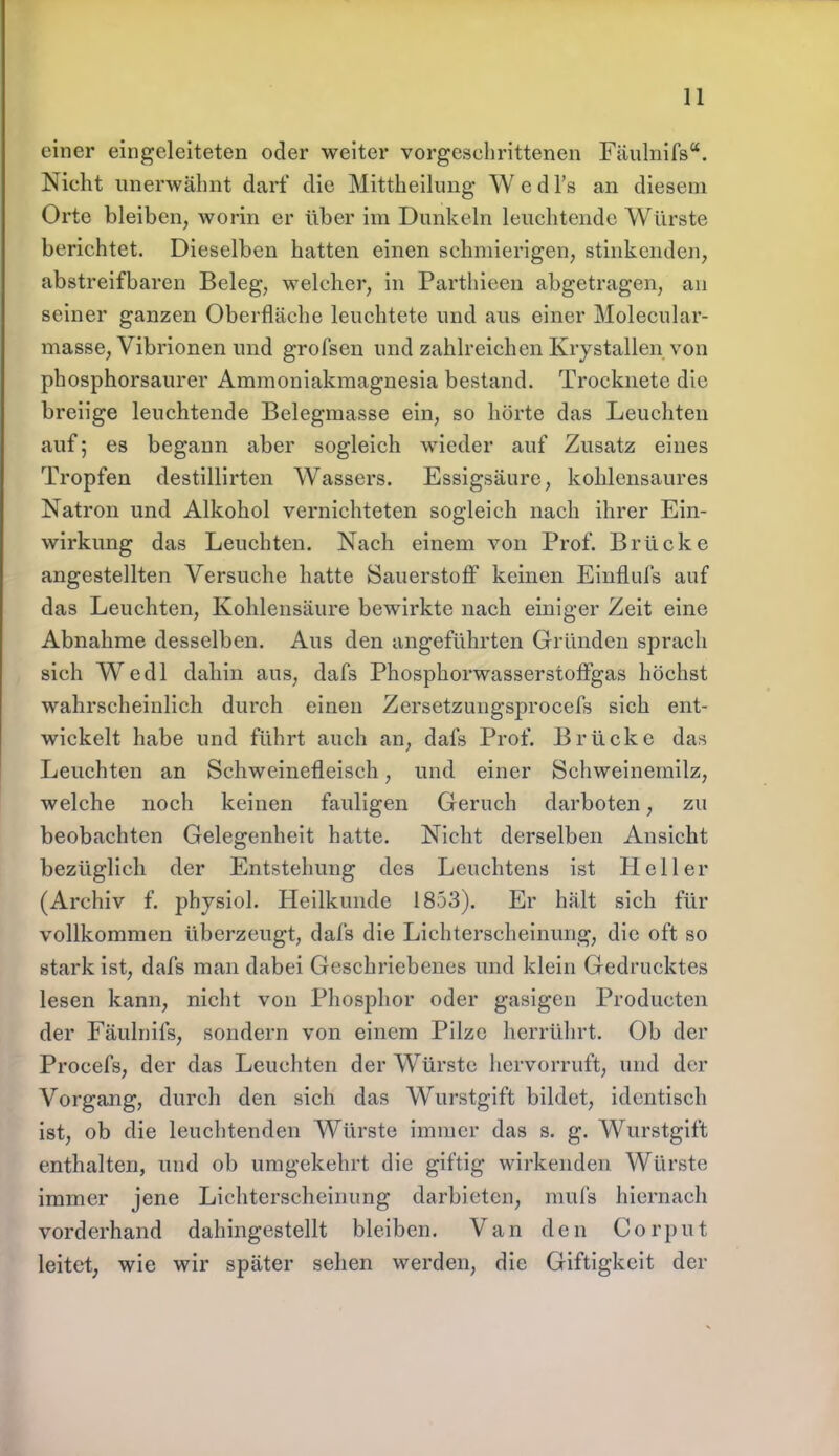 einer eingeleiteten oder weiter vorgeschrittenen Fäulnifs. Nicht unerwähnt darf die Mittheilung W e d l's an diesem Orte bleiben, worin er über im Dunkeln leuchtende Würste berichtet. Dieselben hatten einen schmierigen, stinkenden, abstreifbaren Beleg, welcher, in Parthicen abgetragen, an seiner ganzen Oberfläche leuchtete und aus einer Molecular- masse, Vibrionen und grofsen und zahlreichen Krystallen von phosphorsaurer Ammoniakmagnesia bestand. Trocknete die breiige leuchtende Belegmasse ein, so hörte das Leuchten auf; es begann aber sogleich wieder auf Zusatz eines Tropfen destillirten Wassers. Essigsäure, kohlensaures Natron und Alkohol vernichteten sogleich nach ihrer Ein- wirkung das Leuchten. Nach einem von Prof. Brücke angestellten Versuche hatte Sauerstoff keinen Einflufs auf das Leuchten, Kohlensäure bewirkte nach einiger Zeit eine Abnahme desselben. Aus den angeführten Gründen sprach sich Wedl dahin aus, dafs Phosphorwasserstoffgas höchst wahrscheinlich durch einen Zersetzungsprocefs sich ent- wickelt habe und führt auch an, dafs Prof. Brücke das Leuchten an Schweinefleisch, und einer Schweinemilz, welche noch keinen fauligen Geruch darboten, zu beobachten Gelegenheit hatte. Nicht derselben Ansicht bezüglich der Entstehung des Leuchtens ist Heller (Archiv f. physiol. Heilkunde 1853). Er hält sich für vollkommen überzeugt, dafs die Lichterscheinung, die oft so stark ist, dafs man dabei Geschriebenes und klein Gedrucktes lesen kann, nicht von Phosphor oder gasigen Producten der Fäulnifs, sondern von einem Pilze herrührt. Ob der Procefs, der das Leuchten der Würste hervorruft, und der Vorgang, durch den sich das Wurstgift bildet, identisch ist, ob die leuchtenden Würste immer das s. g. Wurstgift enthalten, und ob umgekehrt die giftig wirkenden Würste immer jene Lichterscheinung darbieten, mufs hiernach vorderhand dahingestellt bleiben. Van den Corput leitet, wie wir später sehen werden, die Giftigkeit der