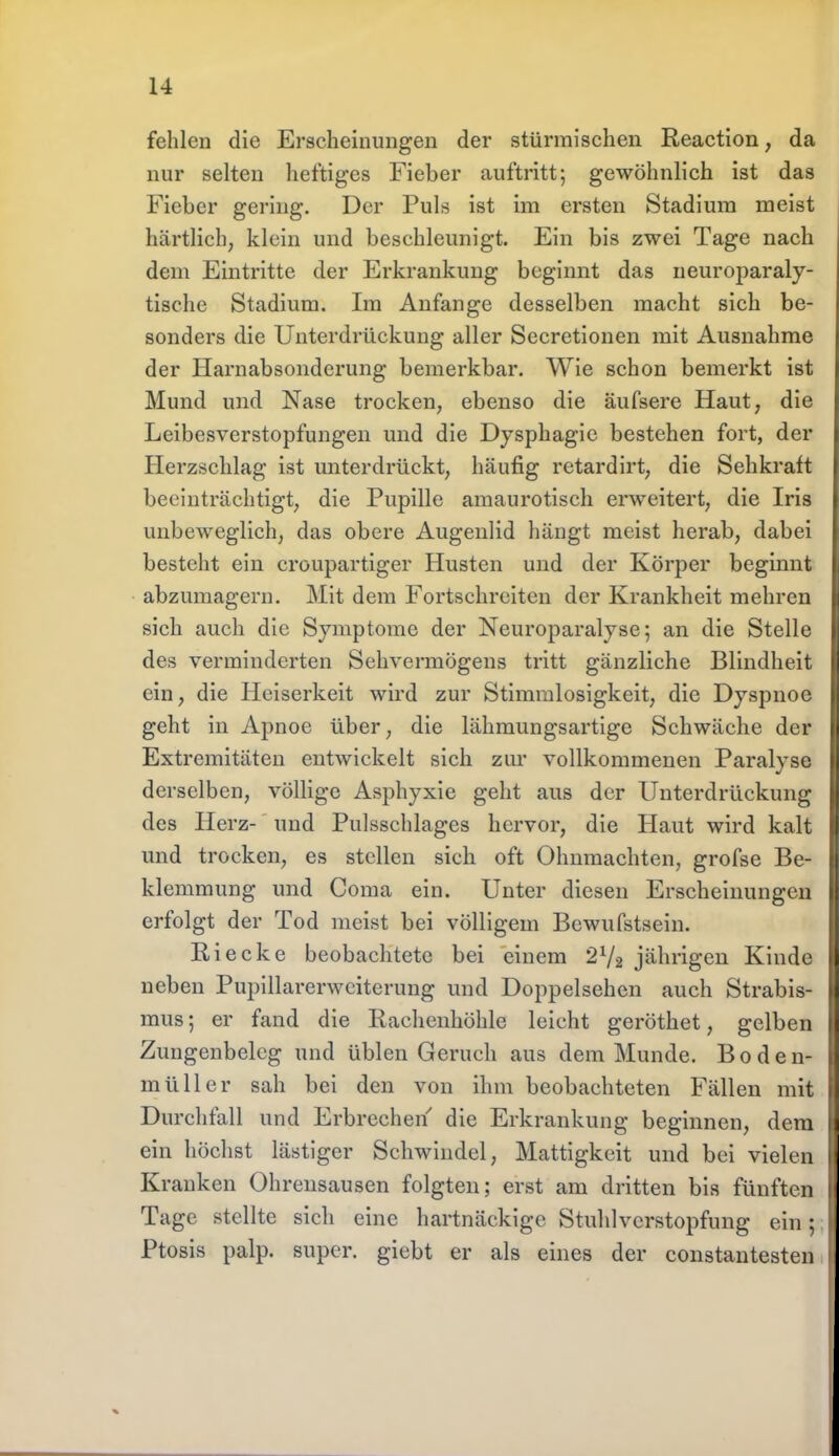 fehlen die Erscheinungen der stürmischen Reaction, da nur selten heftiges Fieber auftritt; gewöhnlich ist das Fieber gering. Der Puls ist im ersten Stadium meist härtlich, klein und beschleunigt. Ein bis zwei Tage nach dem Eintritte der Erkrankung beginnt das neuroparaly- tischc Stadium. Im Anfange desselben macht sich be- sonders die Unterdrückung aller Secretionen mit Ausnahme der Harnabsonderung bemerkbar. Wie schon bemerkt ist Mund und Nase trocken, ebenso die äufsere Haut, die Leibesverstopfungen und die Dysphagie bestehen fort, der Herzschlag ist unterdrückt, häufig retardirt, die Sehkraft beeinträchtigt, die Pupille amaurotisch erweitert, die Iris unbeweglich, das obere Augenlid hängt meist herab, dabei besteht ein croupartiger Husten und der Körper beginnt abzumagern. Mit dem Fortschreiten der Krankheit mehren sich auch die Symptome der Neuroparalyse; an die Stelle des verminderten Sehvermögens tritt gänzliche Blindheit ein, die Heiserkeit wird zur Stimmlosigkeit, die Dyspnoe geht in Apnoe über, die lähmungsartige Schwäche der Extremitäten entwickelt sich zur vollkommenen Paralyse derselben, völlige Asphyxie geht aus der Unterdrückung des Herz- und Pulsschlages hervor, die Haut wird kalt und trocken, es stellen sich oft Ohnmächten, grofse Be- klemmung und Coma ein. Unter diesen Erscheinungen erfolgt der Tod meist bei völligem Bewufstsein. Riecke beobachtete bei einem 27s jährigen Kinde neben Pupillarerwciterung und Doppelsehen auch Strabis- mus; er fand die Rachenhöhle leicht geröthet, gelben Zungenbeleg und üblen Geruch aus dem Munde. Boden- müller sah bei den von ihm beobachteten Fällen mit Durchfall und Erbrechen die Erkrankung beginnen, dem ein höchst lästiger Schwindel, Mattigkeit und bei vielen Krauken Ohrensausen folgten; erst am dritten bis fünften Tage stellte sich eine hartnäckige Stuhlverstopfung ein; Ptosis palp. super, giebt er als eines der constantesten