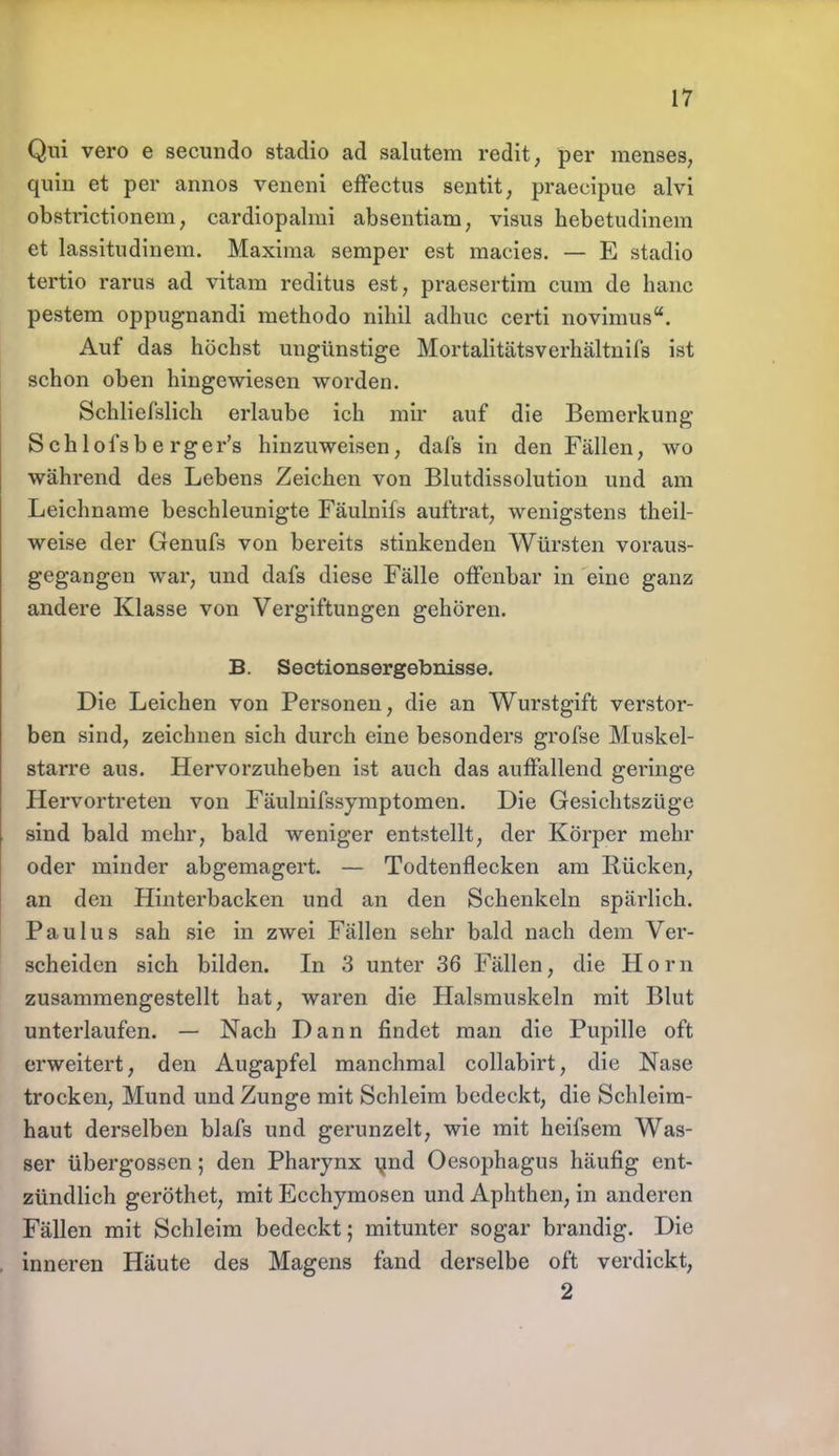 Qm vero e secundo stadio ad salutem redit, per menses, quin et per annos veneni effectus sentit, praecipue alvi obstrictionem, cardiopalmi absentiam, visus hebetudinem et lassitudinem. Maxiraa Semper est raacies. — E stadio tertio rarus ad vitam reditus est, praesertira cum de haue pestem oppugnandi methodo nihil adhuc certi novimus. Auf das höchst ungünstige Mortalitätsverhältnils ist schon oben hingewiesen worden. Schlief'slich erlaube ich mir auf die Bemerkung- Sehl ofsbe rger's hinzuweisen, dafs in den Fällen, wo während des Lebens Zeichen von Blutdissolution und am Leichname beschleunigte Fäulnifs auftrat, wenigstens theil- weise der Genufs von bereits stinkenden Würsten voraus- gegangen war, und dafs diese Fälle offenbar in eine ganz andere Klasse von Vergiftungen gehören. B. Sectionsergebnisse. Die Leichen von Personen, die an Wurstgift verstor- ben sind, zeichnen sich durch eine besonders grofse Muskel- starre aus. Hervorzuheben ist auch das auffallend geringe Hervortreten von Fäulnifssymptomen. Die Gesichtszüge sind bald mehr, bald weniger entstellt, der Körper mehr oder minder abgemagert. — Todtenflecken am Rücken, an den Hinterbacken und an den Schenkeln spärlich. Paulus sah sie in zwei Fällen sehr bald nach dem Ver- scheiden sich bilden. In 3 unter 36 Fällen, die Horn zusammengestellt hat, waren die Halsmuskeln mit Blut unterlaufen. — Nach Dann findet man die Pupille oft erweitert, den Augapfel manchmal collabirt, die Nase trocken, Mund und Zunge mit Schleim bedeckt, die Schleim- haut derselben blafs und gerunzelt, wie mit heifsem Was- ser übergössen; den Pharynx und Oesophagus häufig ent- zündlich geröthet, mit Ecchymosen und Aphthen, in anderen Fällen mit Schleim bedeckt; mitunter sogar brandig. Die inneren Häute des Magens fand derselbe oft verdickt, 2