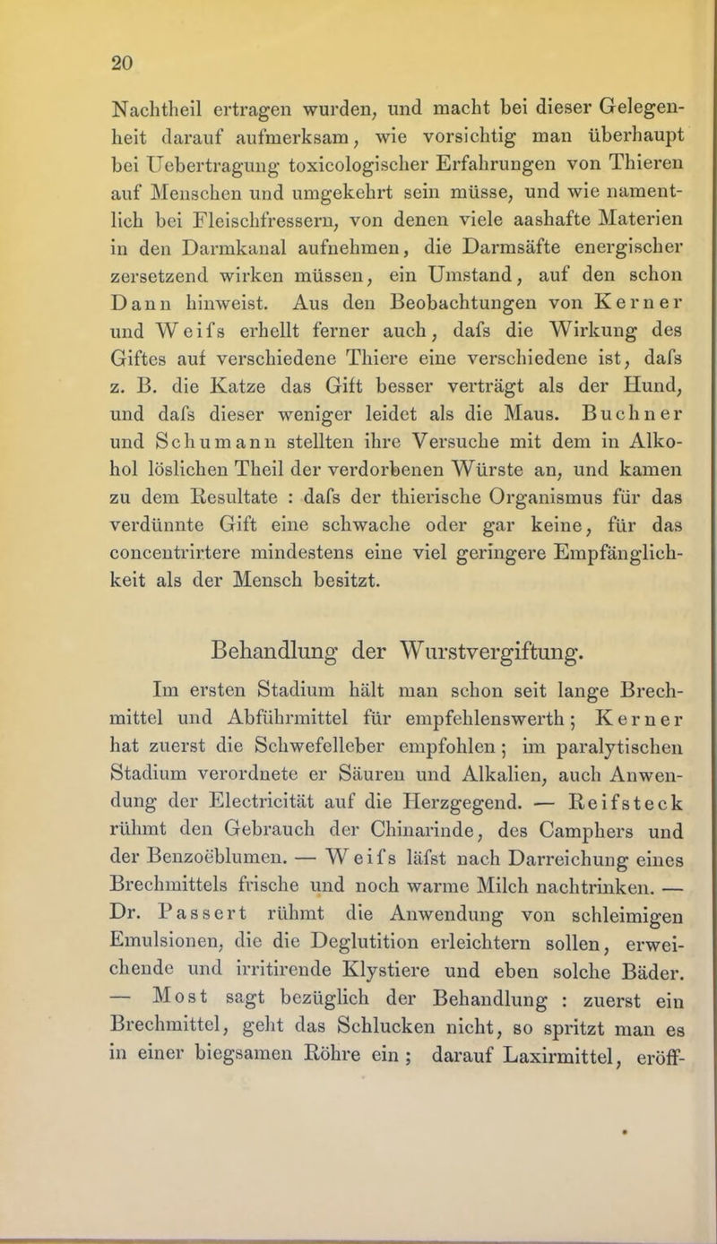 Nachtheil ertragen wurden, und macht bei dieser Gelegen- heit darauf aufmerksam, wie vorsichtig man überhaupt bei Uebertragung toxicologischer Erfahrungen von Thieren auf Menschen und umgekehrt sein müsse, und wie nament- lich bei Fleischfressern, von denen viele aashafte Materien in den Darmkanal aufnehmen, die Darmsäfte energischer zersetzend wirken müssen, ein Umstand, auf den schon Dann hinweist. Aus den Beobachtungen von Kern er und Weifs erhellt ferner auch, dafs die Wirkung des Giftes auf verschiedene Thiere eine verschiedene ist, dafs z. B. die Katze das Gift besser verträgt als der Hund, und dafs dieser weniger leidet als die Maus. Buchner und Schumann stellten ihre Versuche mit dem in Alko- hol löslichen Theil der verdorbenen Würste an, und kamen zu dem Resultate : dafs der thierische Organismus für das verdünnte Gift eine schwache oder gar keine, für das concentrirtere mindestens eine viel geringere Empfänglich- keit als der Mensch besitzt. Behandlung der Wurstvergiftung. Im ersten Stadium hält man schon seit lange Brech- mittel und Abführmittel für empfehlenswerth; Kern er hat zuerst die Schwefelleber empfohlen; im paralytischen Stadium verordnete er Säuren und Alkalien, auch Anwen- dung der Electricität auf die Herzgegend. — Reifsteck rühmt den Gebrauch der Chinarinde, des Camphers und der Benzoeblumen. — Weifs läfst nach Darreichung eines Brechmittels frische und noch warme Milch nachtrinken. — Dr. Passert rühmt die Anwendung von schleimigen Emulsionen, die die Deglutition erleichtern sollen, erwei- chende und irritirende Klystiere und eben solche Bäder. — Most sagt bezüglich der Behandlung : zuerst ein Brechmittel, geht das Schlucken nicht, so spritzt man es in einer biegsamen Röhre ein; darauf Laxirmittel, eröff-