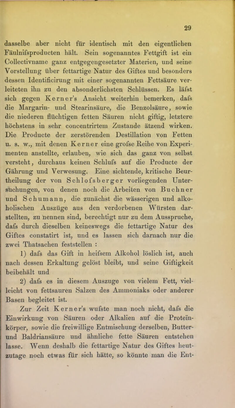 dasselbe aber nicht für identisch mit den eigentlichen Fäulnifsprodncten hält. Sein sogenanntes Fettgift ist ein Collectivname ganz entgegengesetzter Materien, und seine Vorstellung über fettartige Natur des Giftes und besonders dessen Identificirung mit einer sogenannten Fettsäure ver- leiteten ihn zu den absonderlichsten Schlüssen. Es läfst sich gegen Kerner's Ansicht weiterhin bemerken, dafs die Margarin- und Stearinsäure, die Benzolsäure, sowie die niederen flüchtigen fetten Säuren nicht giftig, letztere höchstens in sehr concentrirtem Zustande ätzend wirken. Die Producte der zerstörenden Destillation von Fetten u. s. w., mit denen Kerner eine grofse Reihe von Experi- menten anstellte, erlauben, wie sich das ganz von selbst versteht, durchaus keinen Schlufs auf die Producte der Gährung und Verwesung. Eine sichtende, kritische Beur- theilung der von Schlofsberger vorliegenden Unter- suchungen, von denen noch die Arbeiten von Buchner und Schumann, die zunächst die wässerigen und alko- holischen Auszüge aus den verdorbenen Würsten dar- stellten, zu nennen sind, berechtigt nur zu dem Ausspruche, dafs durch dieselben keineswegs die fettartige Natur des Giftes constatirt ist, und es lassen sich darnach nur die zwei Thatsachen feststellen : 1) dafs das Gift in heifsem Alkohol löslich ist, auch nach dessen Erkaltung gelöst bleibt, und seine Giftigkeit beibehält und 2) dafs es in diesem Auszuge von vielem Fett, viel- leicht von fettsauren Salzen des Ammoniaks oder anderer Basen begleitet ist. Zur Zeit Kerner's wufste man noch nicht, dafs die Einwirkung von Säuren oder Alkalien auf die Protein- körper, sowie die freiwillige Entmischung derselben, Butter- und Baldriansäure und ähnliche fette Säuren entstehen lasse. Wenn deshalb die fettartige Natur des Giftes heut- zutage noch etwas für sich hätte, so könnte man die Ent-