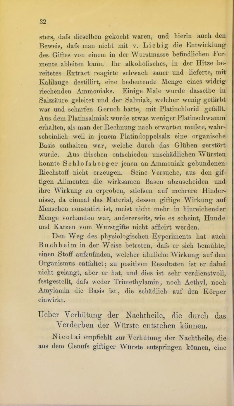 stets, dafs dieselben gekocht waren, und hierin auch den Beweis, dafs man nicht mit v. Lieb ig die Entwicklung des Giftes von einem in der Wurstmasse befindlichen Fer- mente ableiten kann. Ihr alkoholisches, in der Hitze be- reitetes Extract reagirte schwach sauer und lieferte, mit Kalilauge destillirt, eine bedeutende Menge eines widrig riechenden Ammoniaks. Einige Male wurde dasselbe in Salzsäure geleitet und der Salmiak, welcher wenig gefärbt war und scharfen Geruch hatte, mit Platinchlorid gefällt. Aus dem Platinsalmiak wurde etwas weniger Platinschwamm erhalten, als man der Rechnung nach erwarten mufste, wahr- scheinlich weil in jenem Platindoppelsalz eine organische Basis enthalten war, welche durch das Glühen zerstört wurde. Aus frischen entschieden unschädlichen Würsten konnte Sehlofsberger jenen an Ammoniak gebundenen Riechstoff nicht erzeugen. Seine Versuche, aus den gif- tigen Alimenten die wirksamen Basen abzuscheiden und ihre Wirkung zu erproben, stiefsen auf mehrere Hinder- nisse, da einmal das Material, dessen giftige Wirkung auf Menschen constatirt ist, meist nicht mehr in hinreichender Menge vorhanden war, andererseits, wie es scheint, Hunde und Katzen vom Wurstgifte nicht afficirt werden. Den Weg des physiologischen Eyperiments hat auch Buch he im in der Weise betreten, dafs er sich bemühte, einen Stoff aufzufinden, welcher ähnliche Wirkung auf den Organismus entfaltet; zu positiven Resultaten ist er dabei nicht gelangt, aber er hat, und dies ist sehr verdienstvoll, festgestellt, dafs weder Trimethylamin, noch Aethyl, noch Amylamin die Basis ist, die schädlich auf den Körper einwirkt. Ueber Verhütung der Nachtheile, die durch das Verderben der Würste entstehen können. Nicolai empfiehlt zur Verhütung der Nachtheile, die aus dem Genufs giftiger Würste entspringen können, eine