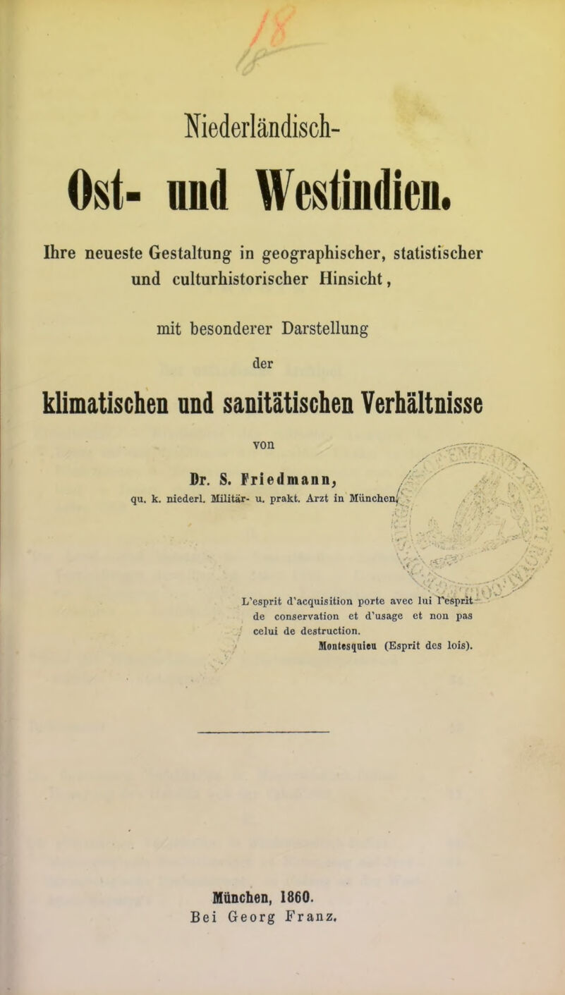 Niederländisch- Ost- nnd Westindien. Ihre neueste Gestaltung in geographischer, statistischer und culturhistorischer Hinsicht, mit besonderer Darstellung der klimatischen und sanitätischen Verhältnisse von ^:^'r~.:^^ Dr. S. Friedmann. / qu. k. niederl. Militär- u. prakt. Arzt in München^ . L'esprit d'acquisition porte avec lui T^prlt-^  de conservation et d'usage et non pas celui de destruction. Hontesqaien (Esprit des lois). München, 1860. Bei Georg Franz,