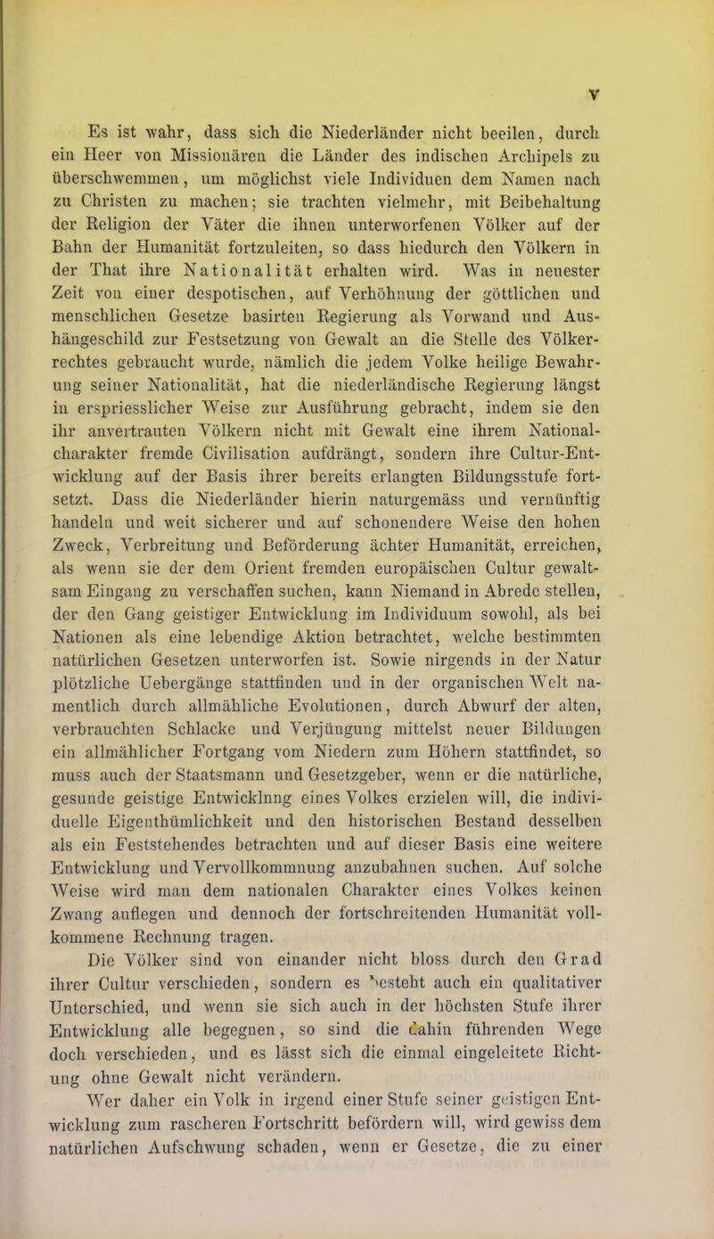 Es ist wahr, dass sich die Niederländer nicht beeilen, durch ein Heer von Missionären die Länder des indischen Archipels zu überschwemmen, um möglichst viele Individuen dem Namen nach zu Christen zu machen; sie trachten vielmehr, mit Beibehaltung der Religion der Väter die ihnen unterworfenen Völker auf der Bahn der Humanität fortzuleiten, so dass hiedurch den Völkern in der That ihre Nationalität erhalten wird. Was in neuester Zeit von einer despotischen, auf Verhöhnung der göttlichen und menschlichen Gesetze basirten Regierung als Vorwand und Aus- hängeschild zur Festsetzung von Gewalt an die Stelle des Völker- rechtes gebraucht wurde, nämlich die jedem Volke heilige Bewahr- ung seiner Nationalität, hat die niederländische Regierung längst in erspriesslicher Weise zur Ausführung gebracht, indem sie den ihr anvertrauten Völkern nicht mit Gewalt eine ihrem National- charakter fremde Civilisation aufdrängt, sondern ihre Cultur-Ent- wicklung auf der Basis ihrer bereits erlangten Bildungsstufe fort- setzt. Dass die Niederländer hierin naturgemäss und vernünftig handeln und weit sicherer und auf schonendere Weise den hohen Zweck, Verbreitung und Beförderung ächter Humanität, erreichen^ als wenn sie der dem Orient fremden europäischen Cultur gewalt- sam Eingang zu verschaffen suchen, kann Niemand in Abrede stellen, der den Gang geistiger Entwicklung im Individuum sowohl, als bei Nationen als eine lebendige Aktion betrachtet, welche bestimmten natürlichen Gesetzen unterworfen ist. Sowie nirgends in der Natur plötzliche Uebergänge stattfinden und in der organischen Welt na- mentlich durch allmähliche Evolutionen, durch Abwurf der alten, verbrauchten Schlacke und Verjüngung mittelst neuer Bildungen ein allmählicher Fortgang vom Niedern zum Höhern stattfindet, so muss auch der Staatsmann und Gesetzgeber, wenn er die natürliche, gesunde geistige Entwicklung eines Volkes erzielen will, die indivi- duelle Eigenthümlichkeit und den historischen Bestand desselben als ein Feststehendes betrachten und auf dieser Basis eine weitere Entwicklung und Vervollkommnung anzubahnen suchen. Auf solche Weise wird man dem nationalen Charakter eines Volkes keinen Zwang auflegen und dennoch der fortschreitenden Humanität voll- kommene Rechnung tragen. Die Völker sind von einander nicht bloss durch den Grad ihrer Cultur verschieden, sondern es '»esteht auch ein qualitativer Unterschied, und wenn sie sich auch in der höchsten Stufe ihrer Entwicklung alle begegnen, so sind die dahin führenden AVege doch verschieden, und es lässt sich die einmal eingeleitete Richt- ung ohne Gewalt nicht verändern. Wer daher ein Volk in irgend einer Stufe seiner geistigen Ent- wicklung zum rascheren Fortschritt befördern will, wird gewiss dem natürlichen Aufschwung schaden, wenn er Gesetze, die zu einer