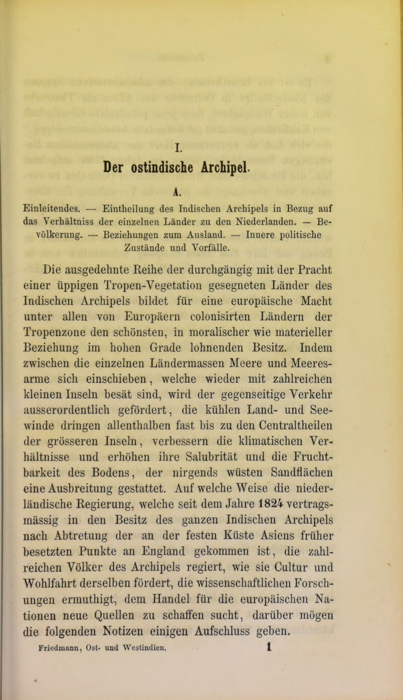 Der ostindische Archipel. A. Einleitendes. — Eintheilung des Indischen Archipels in Bezug auf das Verhältniss der einzelnen Länder zu den Niederlanden. — Be- völkerung. — Beziehungen zum Ausland. — Innere politische Zustände und Vorfälle. Die ausgedehnte Keihe der durchgängig mit der Pracht einer üppigen Tropen-Vegetation gesegneten Länder des Indischen Archipels bildet für eine europäische Macht unter allen von Europäern colonisirten Ländern der Tropenzone den schönsten, in moralischer wie materieller Beziehung im hohen Grade lohnenden Besitz. Indem zwischen die einzelnen Ländermassen Meere und Meeres- arme sich einschieben, welche wieder mit zahlreichen kleinen Inseln besät sind, wird der gegenseitige Verkehr ausserordentlich gefördert, die kühlen Land- und See- winde dringen allenthalben fast bis zu den Centraltheilen der grösseren Inseln, verbessern die klimatischen Ver- hältnisse und erhöhen ihre Salubrität und die Frucht- barkeit des Bodens, der nirgends wüsten Sandflächen eine Ausbreitung gestattet. Auf welche Weise die nieder- ländische Regierung, welche seit dem Jahre 1824 vertrags- mässig in den Besitz des ganzen Indischen Archipels nach Abtretung der an der festen Küste Asiens früher besetzten Punkte an England gekommen ist, die zahl- reichen Völker des Archipels regiert, wie sie Cultur und Wohlfahrt derselben fördert, die wissenschaftlichen Forsch- ungen ermuthigt, dem Handel für die europäischen Na- tionen neue Quellen zu schaffen sucht, darüber mögen die folgenden Notizen einigen Aufschluss geben. Friedmann, Ost- und Westindien. 1