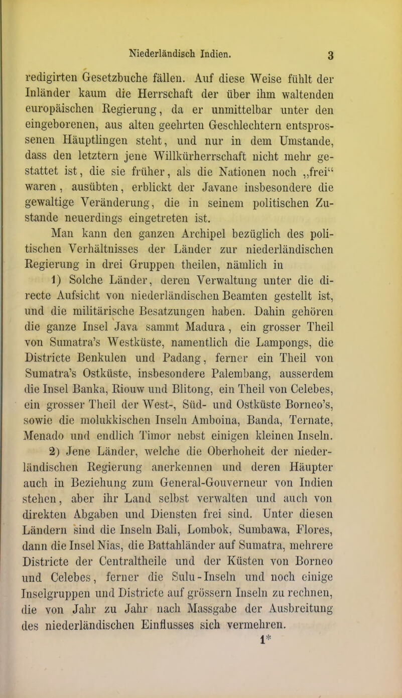 redigirten Gesetzbuche fällen. Auf diese Weise fühlt der Inländer kaum die Herrschaft der über ihm waltenden europäischen Regierung, da er unmittelbar unter den eingeborenen, aus alten geehrten Geschlechtern entspros- senen Häuptlingen steht, und nur in dem Umstände, dass den letztern jene Willkürherrschaft nicht mehr ge- stattet ist, die sie früher, als die Nationen noch „frei waren , ausübten, erblickt der Javane insbesondere die gewaltige Veränderung, die in seinem politischen Zu- stande neuerdmgs eingetreten ist. Man kann den ganzen Archipel bezüglich des poli- tischen Verhältnisses der Länder zur niederländischen Regierung in drei Gruppen theilen, nämlich in 1) Solche Länder, deren Verwaltung unter die di- recte Aufsicht von niederländischen Beamten gestellt ist, und die militärische Besatzungen haben. Dahin gehören die ganze Insel Java sammt Madura, ein grosser Theil von Sumatra's Westküste, namentlich die Lampongs, die Districte Benkulen und Padang, ferner ein Theil von Sumatra's Ostküste, insbesondere Palembang, ausserdem die Insel Banka, Riouw und Blitong, ein Theil von Celebes, ein grosser Theil der West-, Süd- und Ostküste Borneo's, sowie die molukkischen Inseln Amboina, Banda, Ternate, Menado und endlich Timor nebst einigen kleinen Inseln. 2) Jene Länder, welche die Oberhoheit der nieder- ländischen Regierung anerkennen und deren Häupter auch in Beziehung zum General-Gouverneur von Indien stehen, aber ihr Land selbst verwalten und auch von direkten Abgaben und Diensten frei sind. Unter diesen Ländern sind die Inseln Bali, Lombok, Sumbawa, Flores, dann die Insel Nias, die Battahländer auf Sumatra, mehrere Districte der Centraltheile und der Küsten von Borneo und Celebes, ferner die Sulu-Inseln und noch einige Inselgruppen und Districte auf grössern Inseln zu rechnen, die von Jahr zu Jahr nach Massgabe der Ausbreitung des niederländischen Einflusses sich vermehren. 1*