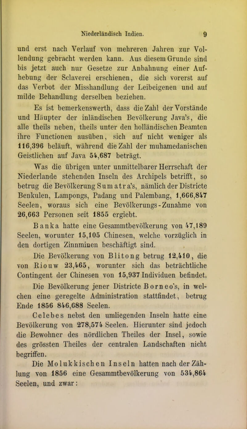 und erst nach Verlauf von mehreren Jahren zur Vol- lendung gebracht werden kann. Aus diesem Grunde sind bis jetzt auch nur Gesetze zur Anbahnung einer Auf- hebung der Sclaverei erschienen, die sich vorerst auf das Verbot der Misshandlung der Leibeigenen und auf milde Behandlung derselben beziehen. Es ist bemerkenswerth, dass die Zahl der Vorstände und Häupter der inländischen Bevölkerung Java's, die alle theils neben, theils unter den holländischen Beamten ihre Functionen ausüben, sich auf nicht weniger als 116,396 beläuft, während die Zahl der muhamedanischen Geistlichen auf Java 54,687 beträgt. Was die übrigen unter unmittelbarer Herrschaft der Niederlande stehenden Inseln des Archipels betrifft, so betrug die Bevölkerung Sumatra's, nämlich der Districte Benkulen, Lampongs, Padang und Palembang, 1,606,847 Seelen, woraus sich eine Bevölkerungs-Zunalune von 26,663 Personen seit 1855 ergiebt. Banka hatte eine Gesammtbevölkerung von 47,189 Seelen, worunter 15,105 Chinesen, welche vorzüglich in den dortigen Zinnminen beschäftigt sind. Die Bevölkerung von Blitong betrug 12,410, die von Riouw 23,465, worunter sich das beträchtliche Contingent der Chinesen von 15,937 Individuen befindet. Die Bevölkerung jener Districte Borneo's, in wel- chen eine geregelte Administration stattfindet, betrug Ende 1856 846,688 Seelen. Celebes nebst den umliegenden Inseln hatte eine Bevölkerung von 278,574 Seelen. Hierunter sind jedoch die Bewohner des nördlichen Theiles der Insel, sowie des grössten Theiles der centralen Landschaften nicht begriffen. Die Molukkischen Inseln hatten nach der Zäh- lung von 1856 eine Gesammtbevölkerung von 534,864 Seelen, und zwar: