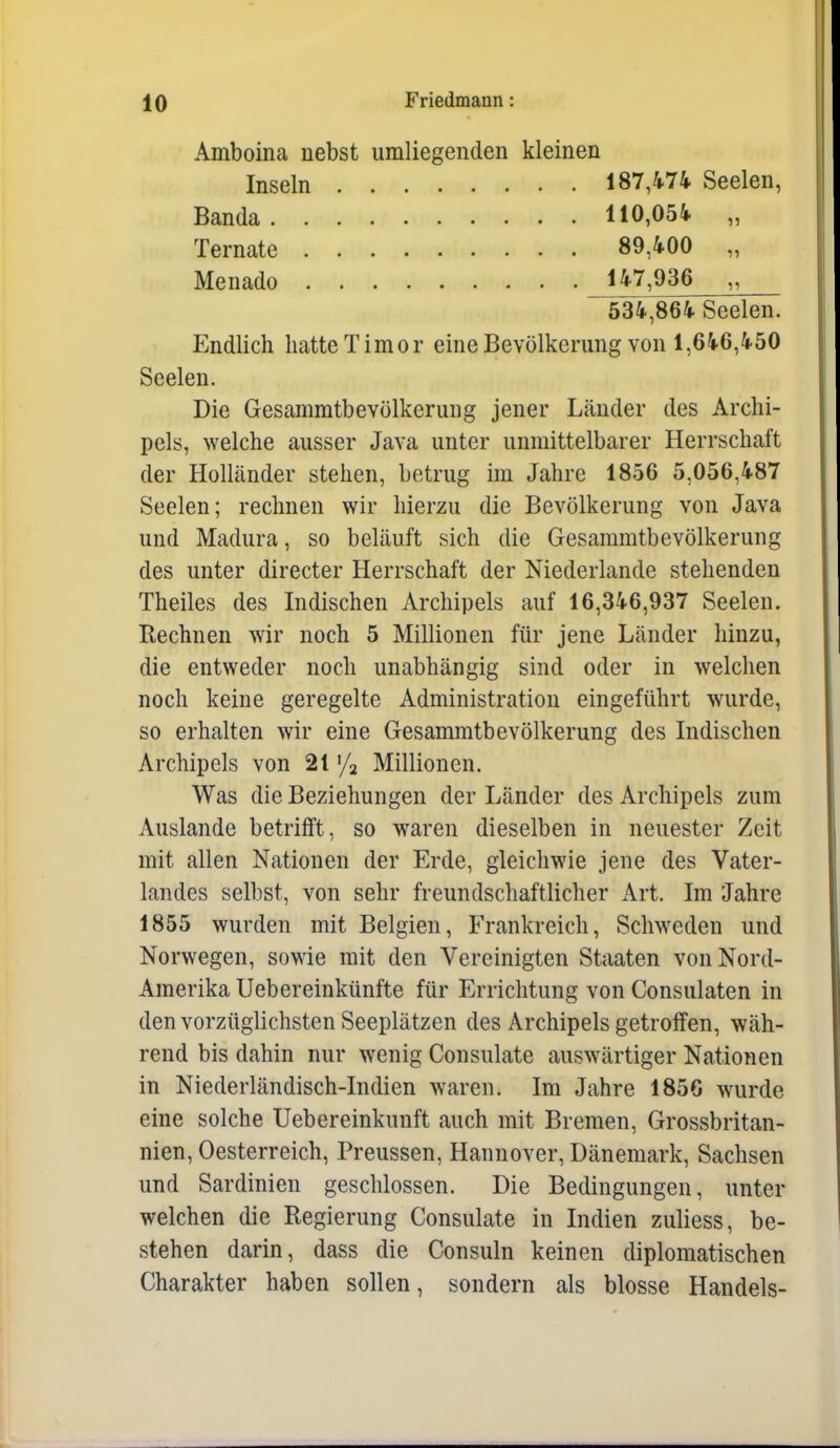 Amboina nebst umliegenden kleinen Inseln 187,474 Seelen, Banda 110,054 „ Ternate 89,400 „ Menado 147,936 „ 534,864 Seelen. Endlich liatteTimor eine Bevölkerung von 1,646,450 Seelen. Die Gesammtbevölkerung jener Länder des Archi- pels, welche ausser Java unter unmittelbarer Herrschaft der Holländer stehen, betrug im Jahre 1856 5,056,487 Seelen; rechnen wir hierzu die Bevölkerung von Java und Madura, so beläuft sich die Gesammtbevölkerung des unter directer Herrschaft der Niederlande stehenden Theiles des Indischen Archipels auf 16,346,937 Seelen. Rechnen wir noch 5 Millionen für jene Länder hinzu, die entweder noch unabhängig sind oder in welchen noch keine geregelte Administration eingeführt wurde, so erhalten wir eine Gesammtbevölkerung des Indischen Archipels von 2t '/a Millionen. Was die Beziehungen der Länder des Archipels zum Auslande betrifft, so waren dieselben in neuester Zeit mit allen Nationen der Erde, gleichwie jene des Vater- landes selbst, von sehr freundschaftlicher Art. Im Jahre 1855 wurden mit Belgien, Frankreich, Schweden und Norwegen, sowie mit den Vereinigten Staaten von Nord- Amerika Uebereinkünfte für Errichtung von Consulaten in den vorzüglichsten Seeplätzen des Archipels getroffen, wäh- rend bis dahin nur wenig Consulate auswärtiger Nationen in Niederländisch-Indien waren. Im Jahre 185G wurde eine solche Uebereinkunft auch mit Bremen, Grossbritan- nien, Oesterreich, Preussen, Hannover, Dänemark, Sachsen und Sardinien geschlossen. Die Bedingungen, unter welchen die Regierung Consulate in Indien zuliess, be- stehen darin, dass die Consuln keinen diplomatischen Charakter haben sollen, sondern als blosse Handels-