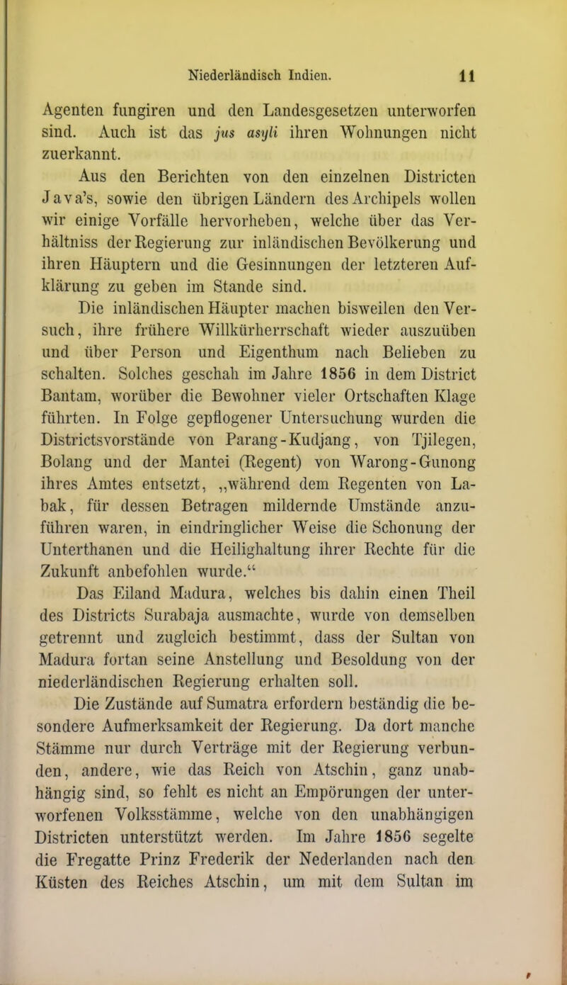 Agenten fungiren und den Landesgesetzen unterworfen sind. Auch ist das jus asyli ihren Wohnungen nicht zuerkannt. Aus den Berichten von den einzelnen Districten Java's, sowie den übrigen Ländern des Archipels wollen wir einige Vorfälle hervorheben, welche über das Ver- hältniss der Regierung zur inländischen Bevölkerung und ihren Häuptern und die Gesinnungen der letzteren Auf- klärung zu geben im Stande sind. Die inländischen Häupter machen bisweilen den Ver- such, ihre frühere Willkürherrschaft wieder auszuüben und über Person und Eigenthum nach Belieben zu schalten. Solches geschah im Jahre 1856 in dem District Bantam, worüber die Bewohner vieler Ortschaften Klage führten. Li Folge gepflogener Untersuchung wurden die DistrictsYorstände von Parang-Kudjang, von Tjilegen, Bolang und der Mantei (Regent) von Warong-Gunong ihres Amtes entsetzt, „während dem Regenten von La- bak, für dessen Betragen mildernde Umstände anzu- führen waren, in eindringlicher Weise die Schonung der Unterthanen und die Heilighaltung ihrer Rechte für die Zukunft anbefohlen wurde. Das Eiland Madura, welches bis dahin einen Theil des Districts Surabaja ausmachte, wurde von demselben getrennt und zugleich bestimmt, dass der Sultan von Madura fortan seine Anstellung und Besoldung von der niederländischen Regierung erhalten soll. Die Zustände auf Sumatra erfordern beständig die be- sondere Aufmerksamkeit der Regierung. Da dort manche Stämme nur durch Verträge mit der Regierung verbun- den, andere, wie das Reich von Atschin, ganz unab- hängig sind, so fehlt es nicht an Empörungen der unter- worfenen Volksstämme, welche von den unabhängigen Districten unterstützt werden. Im Jahre 1856 segelte die Fregatte Prinz Frederik der Nederlanden nach den Küsten des Reiches Atschin, um mit dem Sultan im