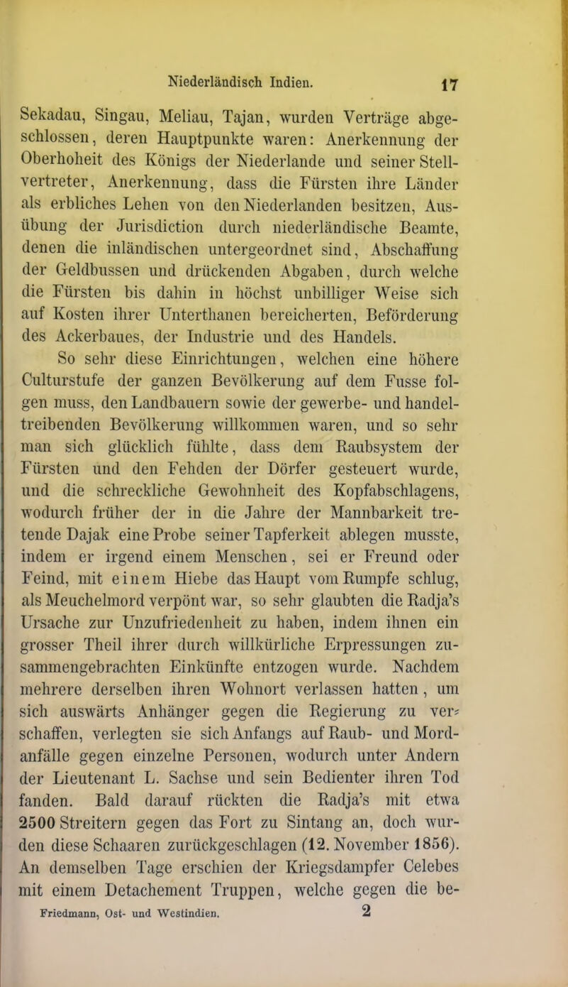 Sekadau, Singau, Meliau, Tajan, wurden Verträge abge- schlossen, deren Hauptpunkte waren: Anerkennung der Oberhoheit des Königs der Niederlande und seiner Stell- vertreter, Anerkennung, dass die Fürsten ihre Länder als erbliches Lehen von den Niederlanden besitzen, Aus- übung der Jurisdiction durch niederländische Beamte, denen die inländischen untergeordnet sind, Abschaffung der Geldbussen und drückenden Abgaben, durch welche die Fürsten bis dahin in höchst unbilliger Weise sich auf Kosten ihrer Unterthanen bereicherten, Beförderung des Ackerbaues, der Industrie und des Handels. So sehr diese Einrichtungen, welchen eine höhere Culturstufe der ganzen Bevölkerung auf dem Fusse fol- gen muss, den Landbauern sowie der gewerbe- und handel- treibenden Bevölkerung willkommen waren, und so sehr man sich glücklich fühlte, dass dem Raubsystem der Fürsten und den Fehden der Dörfer gesteuert wurde, und die schreckliche Gewohnheit des Kopfabschlagens, wodurch früher der in die Jahre der Mannbarkeit tre- tende Dajak eine Probe seiner Tapferkeit ablegen musste, indem er irgend einem Menschen, sei er Freund oder Feind, mit einem Hiebe das Haupt vom Rumpfe schlug, als Meuchelmord verpönt war, so sehr glaubten die Radja's Ursache zur Unzufriedenheit zu haben, indem ihnen ein grosser Theil ihrer durch willkürliche Erpressungen zu- sammengebrachten Einkünfte entzogen wurde. Nachdem mehrere derselben ihren Wohnort verlassen hatten, um sich auswärts Anhänger gegen die Regierung zu ver# schaffen, verlegten sie sich Anfangs auf Raub- und Mord- anfälle gegen einzelne Personen, wodurch unter Andern der Lieutenant L. Sachse und sein Bedienter ihren Tod fanden. Bald darauf rückten die Radja's mit etwa 2500 Streitern gegen das Fort zu Sintang an, doch wur- den diese Schaaren zurückgeschlagen (12. November 1856). An demselben Tage erschien der Kriegsdampfer Celebes mit einem Detachement Truppen, welche gegen die be- Friedmann, Ost- und Wcstindien. 2