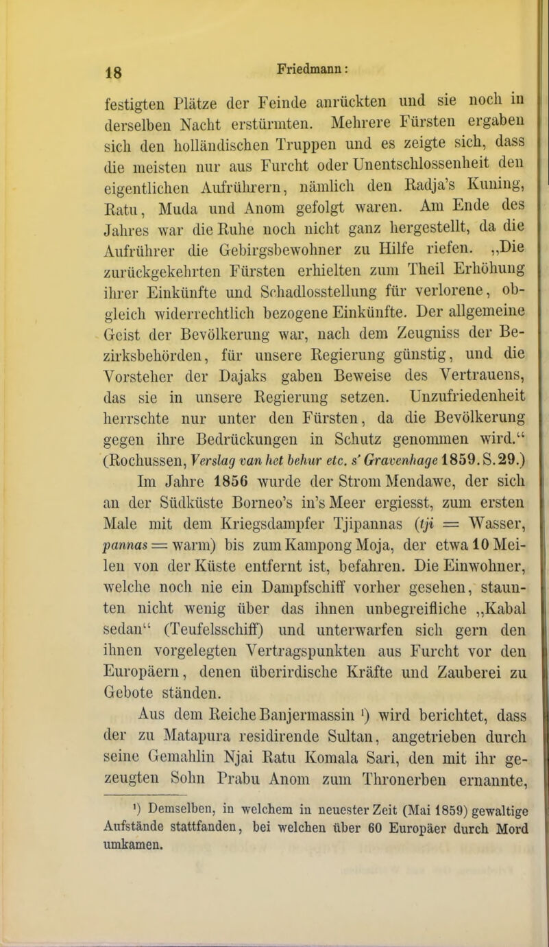 festigten Plätze der Feinde anrückten und sie noch in derselben Nacht erstürmten. Mehrere Fürsten ergaben sich den holländischen Truppen und es zeigte sich, dass die meisten nur aus Furcht oder Unentschlossenheit den eigentlichen Aufrülu-ern, nämlich den Radja's Kuning, Ratu, Muda und Anom gefolgt waren. Am Ende des Jahres war die Ruhe noch nicht ganz hergestellt, da die Aufrührer die Gebirgsbewohner zu Hilfe riefen. „Die zurückgekehrten Fürsten erhielten zum Theil Erhöhung ihrer Einkünfte und Schadlosstellung für verlorene, ob- gleich widerrechtlich bezogene Einkünfte. Der allgemeine Geist der Bevölkerung war, nach dem Zeugniss der Be- zirksbehörden, für unsere Regierung günstig, und die Vorsteher der Dajaks gaben Beweise des Vertrauens, das sie in unsere Regierung setzen. Unzufriedenheit herrschte nur unter den Fürsten, da die Bevölkerung gegen ihre Bedrückungen in Schutz genommen wird. (Rochussen, Verslag van liet behur etc. s' Gravenhage 1859. S. 29.) Im Jahre 1856 wurde der Strom Mendawe, der sich an der Südküste Borneo's in'sMeer ergiesst, zum ersten Male mit dem Kriegsdampfer Tjipannas {tji = Wasser, l?amas = warm) bis zum Kampong Moja, der etwa 10 Mei- len von der Küste entfernt ist, befahren. Die Einwohner, welche noch nie ein Dampfschiff vorher gesehen, staun- ten nicht wenig über das ihnen unbegreifliche ,,Kabal sedan (Teufelsschiff) und unterwarfen sich gern den ihnen vorgelegten Vertragspunkten aus Furcht vor den Europäern, denen überirdische Kräfte und Zauberei zu Gebote ständen. Aus dem Reiche Banjermassin ') wird berichtet, dass der zu Matapura residirende Sultan, angetrieben durch seine Gemahlin Njai Ratu Komala Sari, den mit ihr ge- zeugten Sohn Prabu Anom zum Thronerben ernannte, ') Demselben, in welchem in neuester Zeit (Mai 1859) gewaltige Aufstände stattfanden, bei welchen über 60 Europäer durch Mord umkamen.