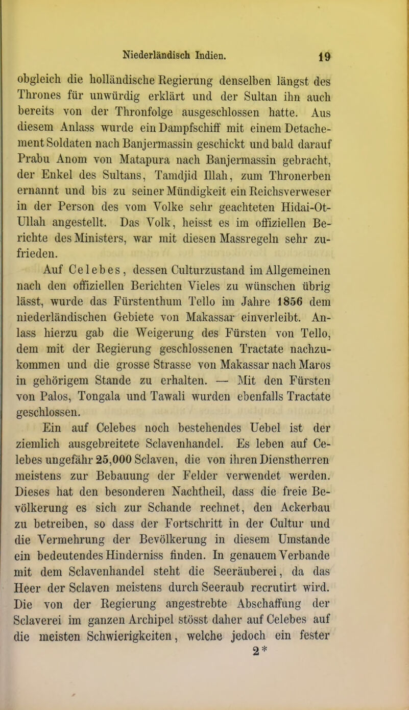 obgleich die holländische Regierung denselben längst des Thrones für unwürdig erklärt und der Sultan ihn auch bereits von der Thronfolge ausgeschlossen hatte. Aus diesem Anlass wurde ein Dampfschiff mit einem Detache- ment Soldaten nach Banjermassin geschickt und bald darauf Prabu Anom von Matapura nach Banjermassin gebracht, der Enkel des Sultans, Tamdjid Illah, zum Thronerben ernannt und bis zu seiner Mündigkeit ein Reichsverweser in der Person des vom Volke sehr geachteten Hidai-Ot- Ullah angestellt. Das Volk, heisst es im offiziellen Be- richte des Ministers, war mit diesen Massregeln sehr zu- frieden. Auf C e 1 e b e s, dessen Culturzustand im Allgemeinen nach den offiziellen Berichten Vieles zu wünschen übrig lässt, wurde das Fürstenthum Tello im Jahre 1856 dem niederländischen Gebiete von Makassar einverleibt. An- lass hierzu gab die Weigerung des Fürsten von Tello, dem mit der Regierung geschlossenen Tractate nachzu- kommen und die grosse Strasse von Makassar nach Maros in gehörigem Stande zu erhalten. — Mit den Fürsten von Palos, Tongala und Tawali wurden ebenfalls Tractate geschlossen. Ein auf Celebes noch bestehendes Uebel ist der ziemlich ausgebreitete Sclavenhandel. Es leben auf Ce- lebes ungefähr 25,000 Sclaven, die von ihren Dienstherren meistens zur Bebauung der Felder verwendet werden. Dieses hat den besonderen Nachtheil, dass die freie Be- völkerung es sich zur Schande rechnet, den Ackerbau zu betreiben, so dass der Fortschritt in der Cultur und die Vermehrung der Bevölkerung in diesem Umstände ein bedeutendes Hinderniss finden. In genauem Verbände mit dem Sclavenhandel steht die Seeräuberei, da das Heer der Sclaven meistens durch Seeraub recrutirt wird. Die von der Regierung angestrebte Abschaffung der Sclaverei im ganzen Archipel stösst daher auf Celebes auf die meisten Schwierigkeiten, welche jedoch ein fester 2*