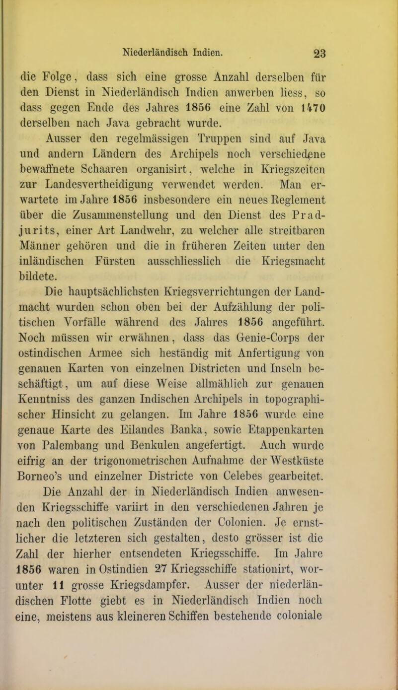 die Folge, class sich eine grosse Anzahl derselben für den Dienst in Niederländisch Indien anwerben Hess, so dass gegen Ende des Jahres 1856 eine Zahl von U70 derselben nach Java gebracht wurde. Ausser den regelmässigen Truppen sind auf Java und andern Ländern des Archipels noch verschiedene bewaffnete Schaaren organisirt, welche in Kriegszeiten zur Landesvertheidigung verwendet werden. Man er- wartete im Jahre 1856 insbesondere ein neues Reglement über die Zusammenstellung und den Dienst des Prad- jurits, einer Art Landwehr, zu welcher alle streitbaren Männer gehören und die in früheren Zeiten unter den inländischen Fürsten ausschliesslich die Kriegsmacht bildete. Die hauptsächlichsten Kriegsverrichtungen der Land- macht wurden schon oben bei der Aufzählung der poli- tischen Vorfälle während des Jahres 1856 angeführt. Noch müssen wir erwähnen, dass das Genie-Corps der ostindischen Armee sich beständig mit Anfertigung von genauen Karten von einzelnen Districten und Inseln be- schäftigt, um auf diese Weise allmählich zur genauen Kenntniss des ganzen Indischen Archipels in topographi- scher Hinsicht zu gelangen. Im Jahre 1856 wurde eine genaue Karte des Eilandes Banka, sowie Etappenkarten von Palerabang und Benkulen angefertigt. Auch wurde eifrig an der trigonometrischen Aufnahme der Westküste Borneo's und einzelner Districte von Celebes gearbeitet. Die Anzahl der in Niederländisch Indien anwesen- den Kriegsschiffe variirt in den verschiedenen Jahren je nach den politischen Zuständen der Colonicn. Je ernst- licher die letzteren sich gestalten, desto grösser ist die Zahl der hierher entsendeten Kriegsschiffe. Im Jahre 1856 waren in Ostindien 27 Kriegsschiffe stationirt, wor- unter 11 grosse Kriegsdampfer. Ausser der niederlän- dischen Flotte giebt es in Niederländisch Indien noch eine, meistens aus kleineren Schiffen bestehende coloniale