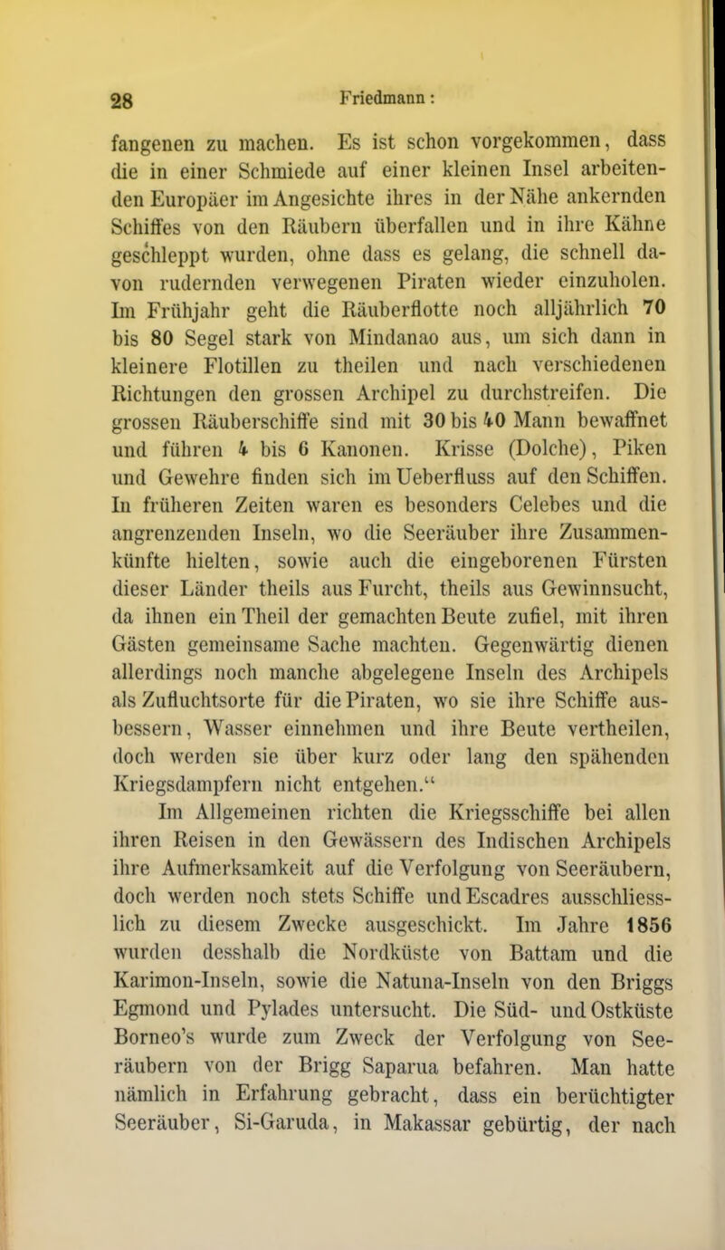 fangenen zu machen. Es ist schon vorgekommen, dass (lie in einer Schmiede auf einer kleinen Insel arbeiten- den Europäer im Angesichte ihres in der Nähe ankernden Schiffes von den Räubern überfallen und in ihre Kähne geschleppt wurden, ohne dass es gelang, die schnell da- von rudernden verwegenen Piraten wieder einzuholen. Im Frühjahr geht die Räuberflotte noch alljährlich 70 bis 80 Segel stark von Mindanao aus, um sich dann in kleinere Flotillen zu theilen und nach verschiedenen Richtungen den grossen Archipel zu durchstreifen. Die grossen Räuberschiffe sind mit 30 bis 40 Mann bewaffnet und führen 4. bis 6 Kanonen. Krisse (Dolche), Piken und Gewehre finden sich imUeberfluss auf den Schiffen. In früheren Zeiten waren es besonders Celebes und die angrenzenden Inseln, wo die Seeräuber ihre Zusammen- künfte hielten, sowie auch die eingeborenen Fürsten dieser Länder theils aus Furcht, theils aus Gewinnsucht, da ihnen ein Theil der gemachten Beute zufiel, mit ihren Gästen gemeinsame Sache machten. Gegenwärtig dienen allerdings noch manclie abgelegene Inseln des Archipels als Zufluchtsorte für die Piraten, wo sie ihre Schiffe aus- bessern, Wasser einnehmen und ihre Beute vertheilen, doch werden sie über kurz oder lang den spähenden Kriegsdampfern nicht entgehen. Im Allgemeinen richten die Kriegsschiffe bei allen ihren Reisen in den Gewässern des Indischen Archipels ihre Aufmerksamkeit auf die Verfolgung von Seeräubern, doch werden noch stets Schiffe undEscadres ausschliess- lich zu diesem Zwecke ausgeschickt. Im Jahre 1856 wurden desshalb die Nordküste von Battara und die Karimon-Inseln, sowie die Natuna-Inseln von den Briggs Egmond und Pylades untersucht. Die Süd- und Ostküste Borneo's wurde zum Zweck der Verfolgung von See- räubern von der Brigg Saparua befahren. Man hatte nämlich in Erfahrung gebracht, dass ein berüchtigter Seeräuber, Si-Garuda, in Makassar gebürtig, der nach