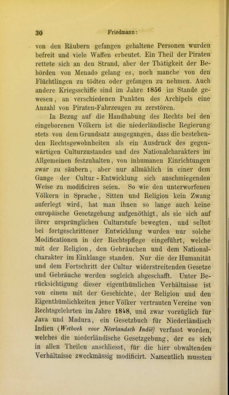 von den Räubern gefangen gehaltene Personen wurden befreit und viele Waffen erbeutet. Ein Theil der Piraten rettete sich an den Strand, aber der Thätigkeit der Be- hörden von Menado gelang es, noch manche von den Flüchtlingen zu tödten oder gefangen zu nehmen. Auch andere Kriegsschiffe sind im Jahre 1856 im Stande ge- wesen , an verschiedenen Punkten des Archipels eine Anzahl von Piraten-Fahrzeugen zu zerstören. In Bezug auf die Handhabung des Rechts bei den eingeborenen Völkern ist die niederländische Regierung stets von dem Grundsatz ausgegangen, dass die bestehen- den Rechtsgewolmheiten als ein Ausdruck des gegen- wärtigen Culturzustandes und des Nationalcharakters im Allgemeinen festzuhalten, von inhumanen Einrichtungen zwar zu säubern, aber nur allmählich in einer dem Gange der Cultur - Entwicklung sich anschmiegenden Weise zu modificiren seien. So wie den unterworfenen Völkern in Sprache, Sitten und Religion kein Zwang auferlegt wird, hat man ihnen so lange auch keine europäische Gesetzgebung aufgenöthigt, als sie sich auf ihrer ursprünglichen Culturstufe bewegten, und selbst bei fortgeschrittener Entwicklung wurden nur solche Modilicationen in der Rechtspflege eingeführt, welche mit der Religion, den Gebräuchen und dem National- charakter im Einklänge standen. Nur die der Humanität und dem Fortschritt der Cultur widerstreitenden Gesetze und Gebräuche werden sogleich abgeschafft. Unter Be- rücksichtigung dieser eigenthümlichen Verhältnisse ist von einem mit der Geschichte, der Religion und den Eigenthümlichkeiten jener Völker vertrauten Vereine von Rechtsgelehrten im Jahre 18'*8, und zwar vorzüglich für Java und Madura, ein Gesetzbuch für Niederländisch Indien (JVetboeh voor Neerlandsch Indi'e) verfasst worden, welches die niederländische Gesetzgebung, der es sich in allen Theilen anschliesst, für die hier obwaltenden Verhältnisse zweckmässig modificirt. Namentlich mussten