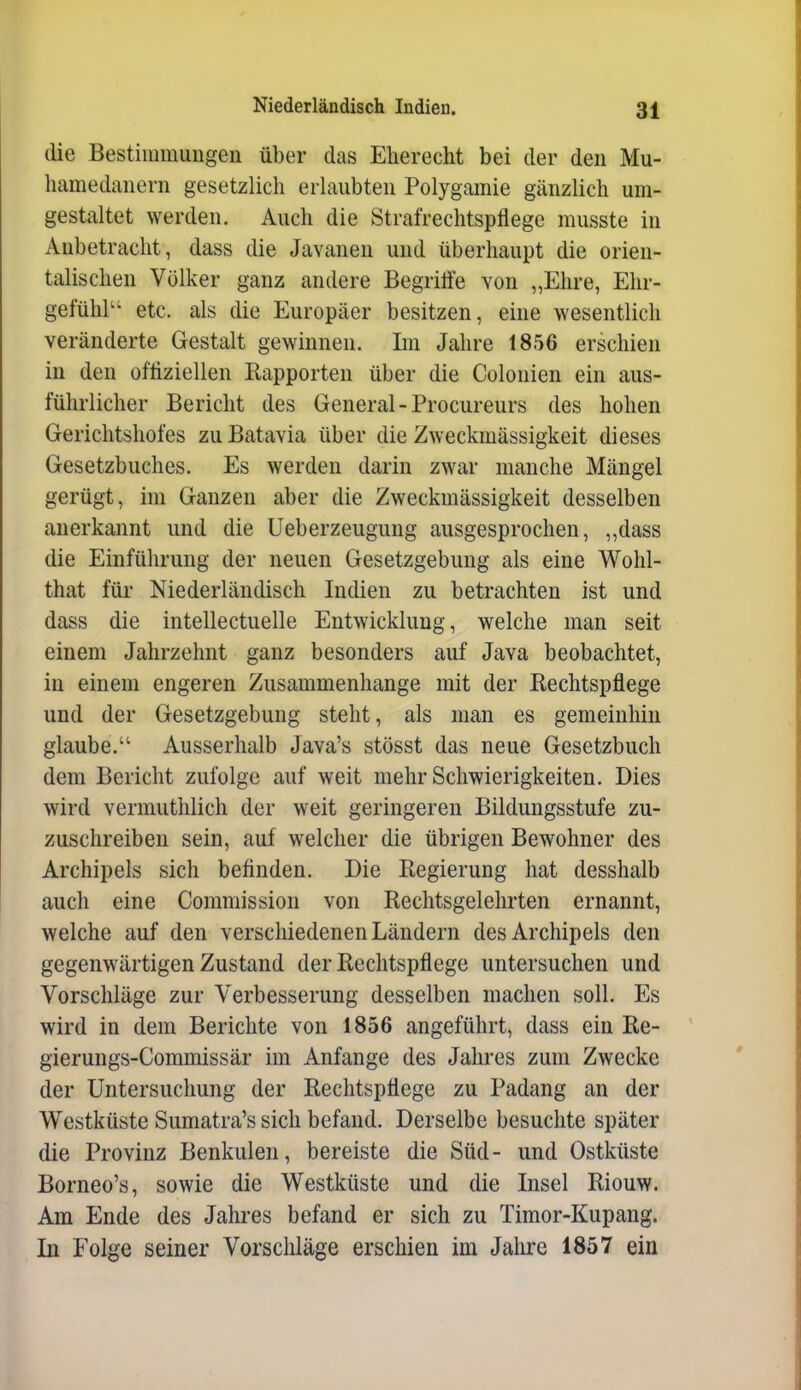 die Bestiinmuugen über das Eherecht bei der den Mu- hamedanern gesetzlich erlaubten Polygamie gänzlich um- gestaltet werden. Auch die Strafrechtspflege musste in Anbetracht, dass die Javanen und überhaupt die orien- talischen Völker ganz andere Begriffe von „Ehre, Ehr- gefühl etc. als die Europäer besitzen, eine wesentlich veränderte Gestalt gewinnen. Im Jahre 1856 erschien in den offiziellen Rapporten über die Colonien ein aus- führlicher Bericht des General-Procureurs des hohen Gerichtshofes zu Batavia über die Zweckmässigkeit dieses Gesetzbuches. Es werden darin zwar manche Mängel gerügt, im Ganzen aber die Zweckmässigkeit desselben anerkannt und die Ueberzeugung ausgesprochen, „dass die Einführung der neuen Gesetzgebung als eine Wohl- that füi* Niederländisch Indien zu betrachten ist und dass die intellectuelle Entwicklung, welche man seit einem Jahrzehnt ganz besonders auf Java beobachtet, in einem engeren Zusammenhange mit der Rechtspflege und der Gesetzgebung steht, als man es gemeinhin glaube. Ausserhalb Java's stösst das neue Gesetzbuch dem Bericht zufolge auf weit mehr Schwierigkeiten. Dies wird vermuthlich der weit geringeren Bildungsstufe zu- zuschreiben sein, auf welcher die übrigen Bewohner des Archipels sich befinden. Die Regierung hat desshalb auch eine Commission von Rechtsgelehrten ernannt, welche auf den verschiedenen Ländern des Archipels den gegenwärtigen Zustand der Rechtspflege untersuchen und Vorschläge zur Verbesserung desselben machen soll. Es wird in dem Berichte von 1856 angeführt, dass ein Re- gierungs-Commissär im Anfange des Jahres zum Zwecke der Untersuchung der Rechtspflege zu Padang an der Westküste Sumatra's sich befand. Derselbe besuchte später die Provinz Benkulen, bereiste die Süd- und Ostküste Borneo's, sowie die Westküste und die Insel Riouw. Am Ende des Jahres befand er sich zu Timor-Kupang. In Folge seiner Vorschläge erschien im Jahre 1857 ein