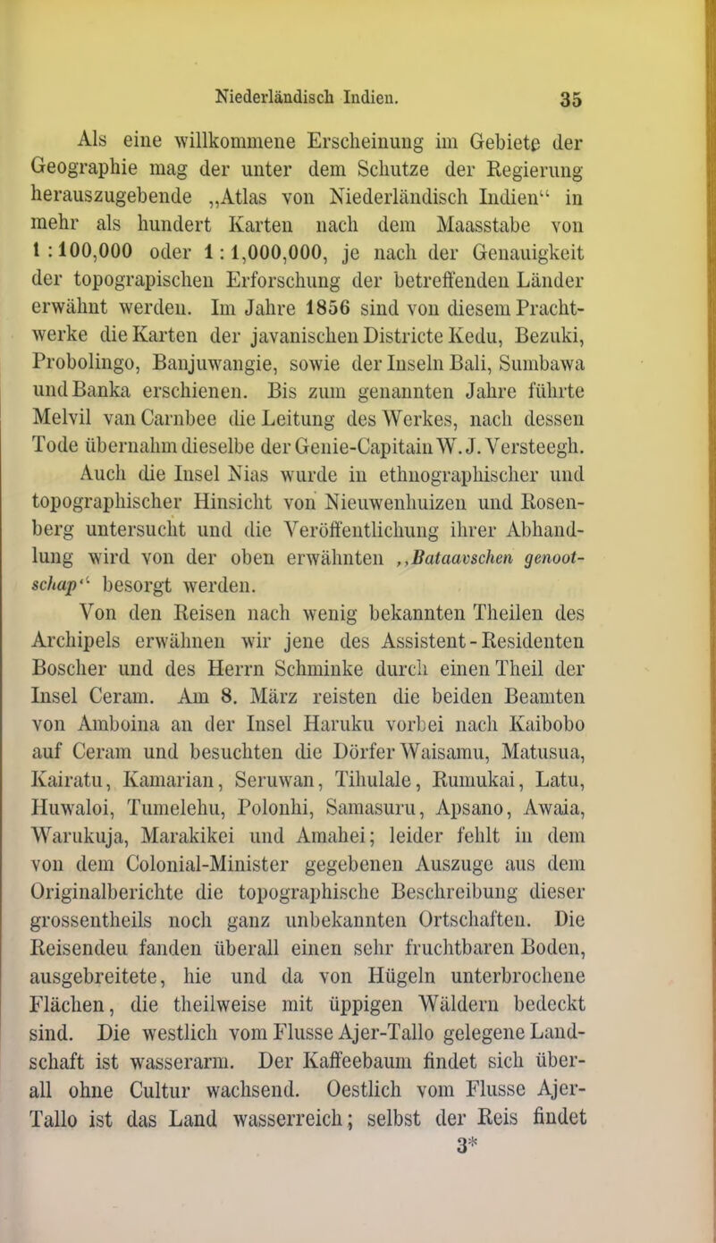 Als eine willkommene Erscheinung im Gebiete der Geographie mtag der unter dem Schutze der Regierung herauszugebende „Atlas von Niederländisch Indien'' in mehr als hundert Karten nach dem Maasstabe von 1:100,000 oder 1:1,000,000, je nach der Genauigkeit der topograpischeu Erforschung der betreffenden Länder erwähnt werden. Im Jahre 1856 sind von diesem Pracht- werke die Karten der javanischen Districte Kedu, Bezuki, Probolingo, Banjuwangie, sowie der Inseln Bali, Sumbawa undBanka erschienen. Bis zum genannten Jahre führte Melvil vanCarnbee die Leitung desAVerkes, nach dessen Tode übernahm dieselbe der Genie-Capitain W. J. Versteegh. Auch die Insel Nias wurde in ethnographischer und topographischer Hinsicht von Nieuwenhuizen und Rosen- berg untersucht und die Veröffentlichung ihrer Abhand- lung wird von der oben erwähnten ,,Bataavschen genoot- schap'^ besorgt werden. Von den Reisen nach wenig bekannten Theilen des Archipels erwähnen wir jene des Assistent-Residenten Boscher und des Herrn Schminke durch einen Theil der Insel Ceram. Am 8, März reisten die beiden Beamten von Amboina an der Insel Haruku vorbei nach Kaibobo auf Ceram und besuchten die Dörfer Waisamu, Matusua, Kairatu, Kamarian, Seruwan, Tihulale, Rumukai, Latu, Huwaloi, Tumelehu, Polonhi, Samasuru, Apsano, Awaia, Warukuja, Marakikei und Amahei; leider fehlt in dem von dem Colonial-Minister gegebenen Auszuge aus dem Originalberichte die topographische Beschreibung dieser grossentheils noch ganz unbekannten Ortschaften. Die Reisenden fanden überall einen sehr fruchtbaren Boden, ausgebreitete, hie und da von Hügeln unterbrochene Flächen, die theilweise mit üppigen Wäldern bedeckt sind. Die westlich vom Flusse Ajer-Tallo gelegene Land- schaft ist wasserarm. Der Kaffeebaum findet sich über- all ohne Cultur wachsend. Oestlich vom Flusse Ajer- Tallo ist das Land wasserreich ; selbst der Reis findet 3*