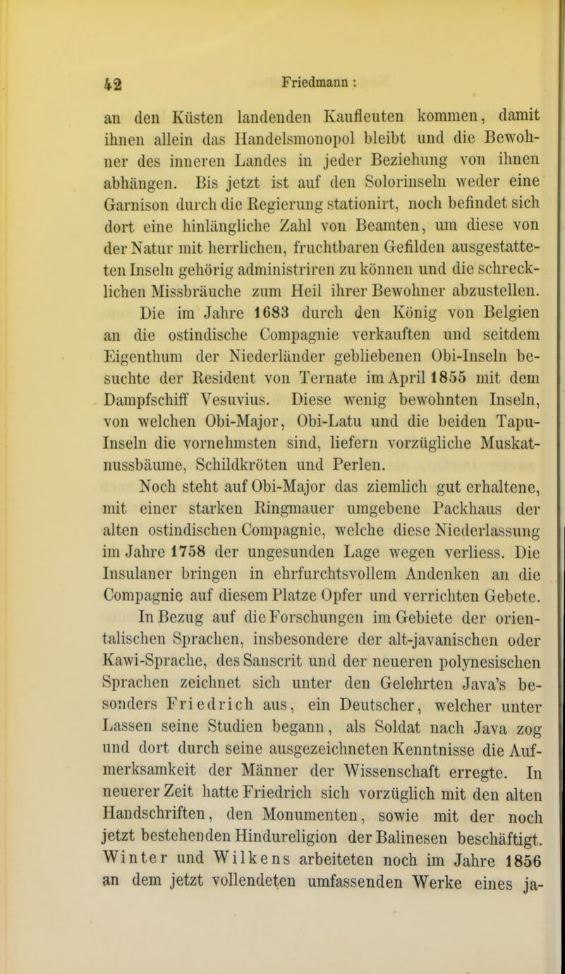 an den Küsten landenden Kaufleuten kommen, damit ihnen allein das Handelsmonopol bleibt und die Bewoh- ner des inneren Landes in jeder Beziehung von ihnen abhängen. Bis jetzt ist auf den Solorinsehi weder eine Garnison durch die Regierung stationirt, noch befindet sich dort eine hinlängliche Zahl von Beamten, um diese von der Natur mit herrlichen, fruchtbaren Gefilden ausgestatte- ten Inseln gehörig administriren zu können und die schreck- lichen Missbräuche zum Heil ihrer Bewohner abzustellen. Die im Jahre 1683 durch den König von Belgien an die ostindische Compagnie verkauften und seitdem Eigenthum der Niederländer gebliebenen Obi-Inseln be- suchte der Resident von Ternate im April 1855 mit dem Dampfschiff Vesuvius. Diese wenig bewohnten Inseln, von welchen Obi-Major, Obi-Latu und die beiden Tapu- Inseln die vornehmsten sind, liefern vorzügliche Muskat- nussbäume, Schildkröten und Perlen. Noch steht auf Obi-Major das ziemlich gut erhaltene, mit einer starken Ringmauer umgebene Packhaus der alten ostindischen Compagnie, welche diese Niederlassung im Jahre 1758 der ungesunden Lage wegen verliess. Die Insulaner bringen in ehrfurchtsvollem Andenken an die Compagnie auf diesem Platze Opfer und verrichten Gebete. In Bezug auf die Forschungen im Gebiete der orien- talischen Sprachen, insbesondere der alt-javanischen oder Kawi-Sprache, des Sanscrit und der neueren polynesischen Sprachen zeichnet sich unter den Gelehrten Java's be- sonders Friedrich aus, ein Deutscher, welcher unter Lassen seine Studien begann, als Soldat nach Java zog und dort durch seine ausgezeichneten Kenntnisse die Auf- merksamkeit der Männer der Wissenschaft erregte. In neuerer Zeit hatte Friedrich sich vorzüglich mit den alten Handschriften, den Monumenten, sowie mit der noch jetzt bestehenden Hindurcligion derBalinesen beschäftigt. Winter und Wilkens arbeiteten noch im Jahre 1856 an dem jetzt vollendeten umfassenden Werke eines ja-