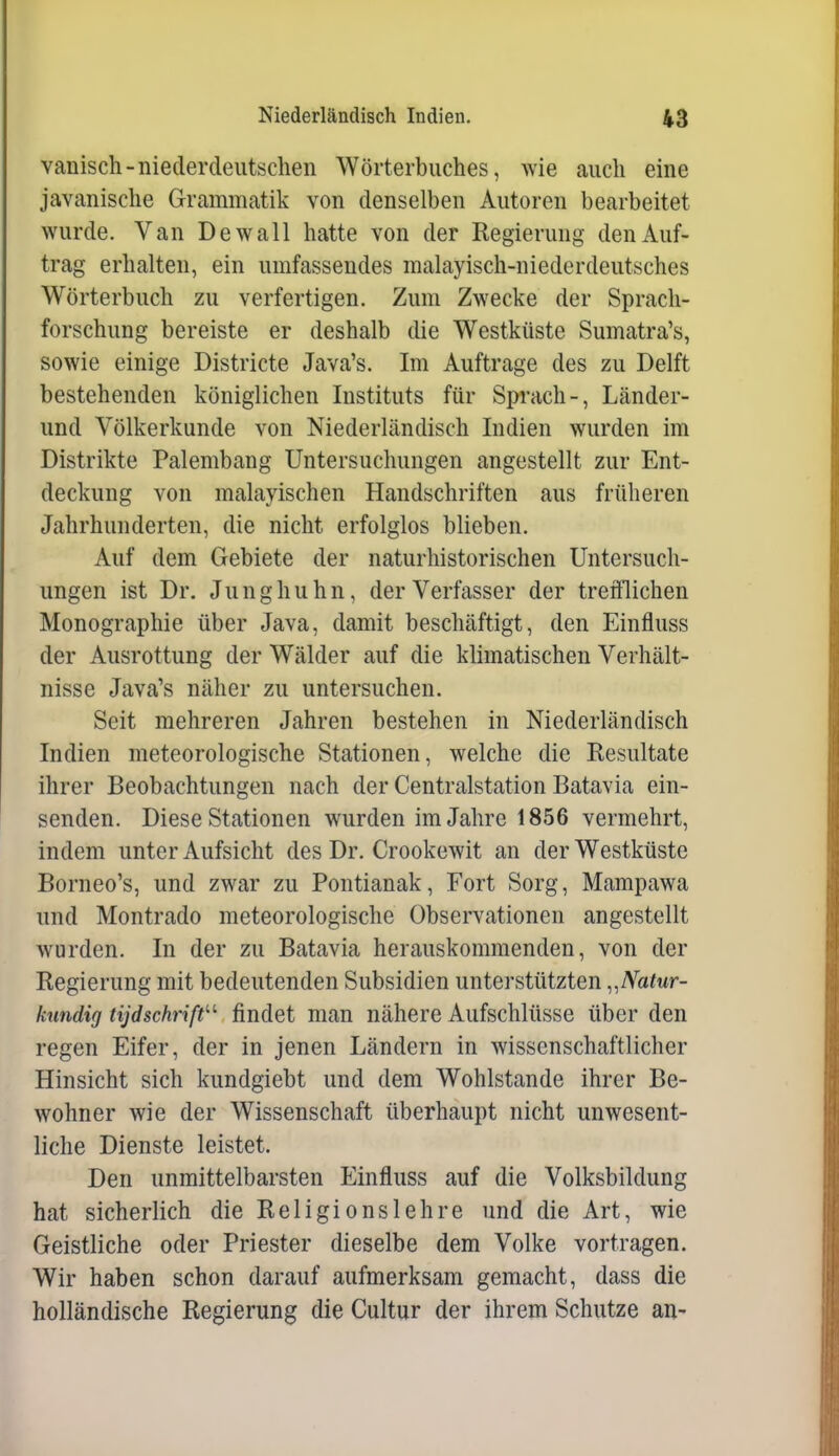 vanisch-niederdeutschen Wörterbuches, wie auch eine javanische Grammatik von denselben Autoren bearbeitet wurde. Van De wall hatte von der Regierung den Auf- trag erhalten, ein umfassendes malayisch-niederdeutsches Wörterbuch zu verfertigen. Zum Zwecke der Sprach- forschung bereiste er deshalb die Westküste Sumatra's, sowie einige Districte Java's. Im Auftrage des zu Delft bestehenden königlichen Instituts für Sprach-, Länder- und Völkerkunde von Niederländisch Indien wurden im Distrikte Palembang Untersuchungen angestellt zur Ent- deckung von malayischen Handschriften aus früheren Jahrhunderten, die nicht erfolglos blieben. Auf dem Gebiete der naturhistorischen Untersuch- ungen ist Dr. Junghuhn, der Verfasser der trefflichen Monographie über Java, damit beschäftigt, den Einfluss der Ausrottung der Wälder auf die klimatischen Verhält- nisse Java's näher zu untersuchen. Seit mehreren Jahren bestehen in Niederländisch Indien meteorologische Stationen, welche die Resultate ihrer Beobachtungen nach der Centraistation Batavia ein- senden. Diese Stationen wurden im Jahre 1856 vermehrt, indem unter Aufsicht des Dr. Crookewit an der Westküste Borneo's, und zwar zu Pontianak, Fort Sorg, Mampawa und Montrado meteorologische Observationen angestellt wurden. In der zu Batavia herauskommenden, von der Regierung mit bedeutenden Subsidien unterstützten ^.Natur- knndig tijdschrift'-'' findet man nähere Aufschlüsse über den regen Eifer, der in jenen Ländern in wissenschaftlicher Hinsicht sich kundgiebt und dem Wohlstande ihrer Be- wohner wie der Wissenschaft überhaupt nicht unwesent- liche Dienste leistet. Den unmittelbarsten Einfluss auf die Volksbildung hat sicherlich die Religionslehre und die Art, wie Geistliche oder Priester dieselbe dem Volke vortragen. Wir haben schon darauf aufmerksam gemacht, dass die holländische Regierung die Cultur der ihrem Schutze an-