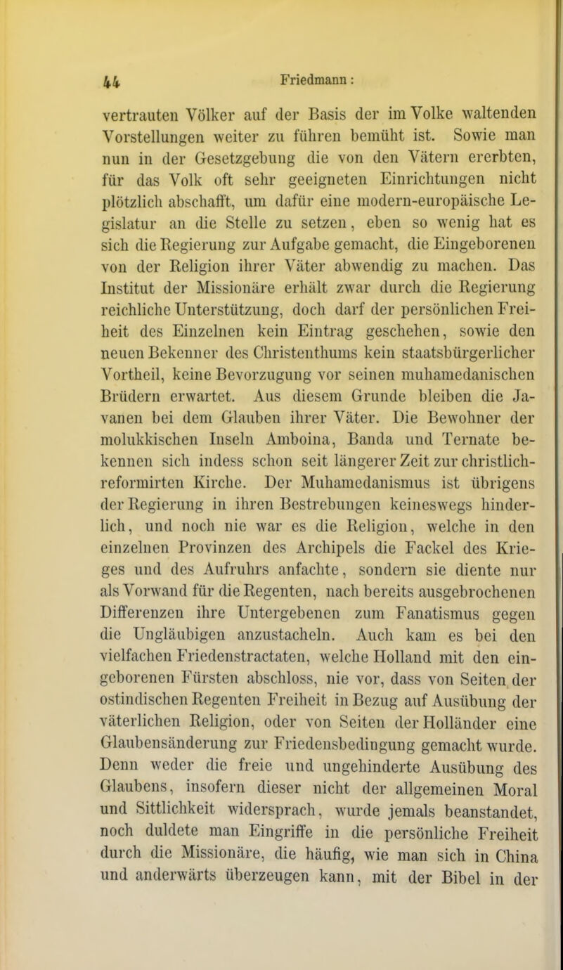 vertrauten Völker auf der Basis der im Volke waltenden Vorstellungen weiter zu führen bemüht ist. Sowie man nun in der Gesetzgebung die von den Vätern ererbten, für das Volk oft sehr geeigneten Einrichtungen nicht plötzlich abschafft, um dafür eine modern-europäische Le- gislatur an die Stelle zu setzen, eben so wenig hat es sich die Regierung zur Aufgabe gemacht, die Eingeborenen von der Religion ihrer Väter abwendig zu machen. Das Institut der Missionäre erhält zwar durch die Regierung reichliche Unterstützung, doch darf der persönlichen Frei- heit des Einzelnen kein Eintrag geschehen, sowie den neuen Bekenner des Christenthums kein staatsbürgerlicher Vortheil, keine Bevorzugung vor seinen muhamedanischen Brüdern erwartet. Aus diesem Grunde bleiben die Ja- vanen bei dem Glauben ihrer Väter. Die Bewohner der molukkischen Inseln Amboina, Banda und Ternate be- kennen sich indess schon seit längerer Zeit zur christlich- reformirten Kirche. Der Muhamedanismus ist übrigens der Regierung in ihren Bestrebungen keineswegs hinder- lich, und noch nie war es die Religion, welche in den einzelnen Provinzen des Archipels die Fackel des Krie- ges und des Aufruhrs anfachte, sondern sie diente nur als Vorwand für die Regenten, nach bereits ausgebrochenen Differenzen ihre Untergebenen zum Fanatismus gegen die Ungläubigen anzustacheln. Auch kam es bei den vielfachen Friedenstractaten, welche Holland mit den ein- geborenen Fürsten abschloss, nie vor, dass von Seiten der ostindischen Regenten Freiheit in Bezug auf Ausübung der väterlichen Religion, oder von Seiten der Holländer eine Glaubensänderung zur Friedensbedingung gemacht wurde. Denn weder die freie und ungehinderte Ausübung des Glaubens, insofern dieser nicht der allgemeinen Moral und Sittlichkeit widersprach, wurde jemals beanstandet, noch duldete man Eingriffe in die persönliche Freiheit durch die Missionäre, die häufig^ wie man sich in China und anderwärts überzeugen kann, mit der Bibel in der