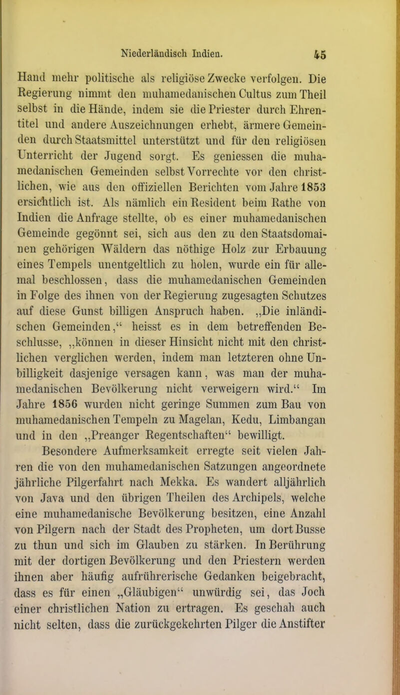 Hand mehr politische als religiöse Zwecke verfolgen. Die Regierung nimmt den muhamedanischen Cultus zum Theil selbst in die Hände, indem sie die Priester durch Ehren- titel und andere Auszeichnungen erhebt, ärmere Gemein- den durch Staatsmittel unterstützt und für den religiösen Unterricht der Jugend sorgt. Es geniessen die muha- medanischen Gemeinden selbst Vorrechte vor den christ- lichen, wie aus den offiziellen Berichten vom Jahre 1853 ersiclitlich ist. Als nämlich ein Resident beim Rathe von Indien die Anfrage stellte, ob es einer muhamedanischen Gemeinde gegönnt sei, sich aus den zu den Staatsdomai- nen gehörigen Wäldern das nöthige Holz zur Erbauung eines Tempels unentgeltlich zu holen, wurde ein für alle- mal beschlossen, dass die muhamedanischen Gemeinden in Folge des ihnen von der Regierung zugesagten Schutzes auf diese Gunst billigen Anspruch haben. „Die inländi- schen Gemeinden, heisst es in dem betreffenden Be- schlüsse, „können in dieser Hinsicht nicht mit den christ- lichen verglichen werden, indem man letzteren ohne Un- billigkeit dasjenige versagen kann, was man der muha- medanischen Bevölkerung nicht verweigern wird. Im Jahre 1856 wurden nicht geringe Summen zum Bau von muhamedanischen Tempeln zu Magelan, Kedu, Limbangan und in den „Preanger Regentschaften bewilligt. Besondere Aufmerksamkeit erregte seit vielen Jah- ren die von den muhamedanischen Satzungen angeordnete jährliche Pilgerfahrt nach Mekka. Es wandert alljährlich von Java und den übrigen Theilen des Archipels, welche eine muhamedanische Bevölkerung besitzen, eine Anzahl von Pilgern nach der Stadt des Propheten, um dort Busse zu thun und sich im Glauben zu stärken. In Berührung mit der dortigen Bevölkerung und den Priestern werden ihnen aber häufig aufrührerische Gedanken beigebracht, dass es für einen „Gläubigen unwürdig sei, das Joch einer christlichen Nation zu ertragen. Es geschah auch nicht selten, dass die zurückgekehrten Pilger die Anstifter