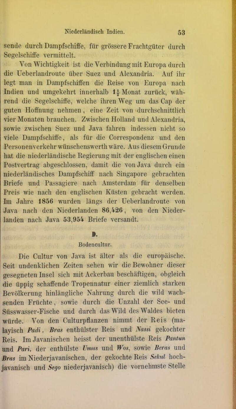 sende durch Dampfschiffe, für grössere Frachtgüter durch Segelschiffe vermittelt. Von Wichtigkeit ist die Verbindung mit Europa durch die Ueberlandroute über Suez und Alexandria. Auf ihr legt man in Dampfschiffen die Reise von Europa nach Indien und umgekehrt innerhalb I J-Monat zurück, wäh- rend die Segelschiffe, welche ihren Weg um das Cap der guten Hoffnung nehmen, eine Zeit von durchschnittlich vier Monaten brauchen. Zwischen Holland und Alexandria, sowie zwischen Suez und Java fahren indessen nicht so viele Dampfschiffe, als für die Correspondenz und den Personenverkehr wünschenswerth wäre. Aus diesem Grunde hat die niederländische Regierung mit der englischen einen Postvertrag abgeschlossen, damit die von Java durch ein niederländisches Dampfschiff nach Singapore gebrachten Briefe und Passagiere nach Amsterdam für denselben Preis wie nach den englischen Küsten gebracht werden. Im Jahre 1856 wurden längs der Ueberlandroute von Java nach den Niederlanden 86,/i-26, von den Nieder- landen nach Java 53,954 Briefe versandt. D. Bodencultur. Die Cultur von Java ist älter als die europäische. Seit undenklichen Zeiten sehen wir die Bewohner dieser gesegneten Insel sicli mit Ackerbau beschäftigen, obgleich die üppig schaffende Tropennatur einer ziemlich starken Bevölkerung hinlängliche Nahrung durch die wild wach- senden Früchte, sowie durch die Unzahl der See- und Süsswasser-Fische und durch das Wild des Waldes bieten würde. Von den Culturpflanzen nimmt der Reis (ma- layisch Padi, Bras enthülster Reis und Nassi gekochter Reis. Im Javanischen heisst der unenthülste Reis Pantun und Pari, der enthülste Vmm und Was, sowie Beras und Bras im Niederjavanischen, der gekochte Reis Sekul hoch- javanisch und Sego niederjavanisch) die vornehmste Stelle