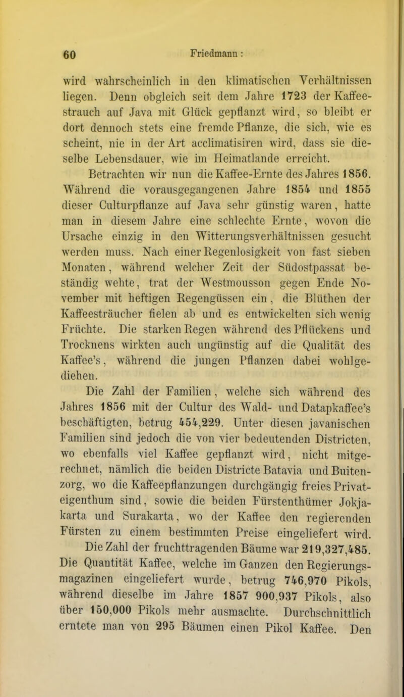 wird wahrscheinlich in den klimatischen Verhältnissen liegen. Denn obgleich seit dem Jahre 1723 der Kaffee- strauch auf Java mit Glück gepflanzt wird, so bleibt er dort dennoch stets eine fremde Pflanze, die sich, wie es scheint, nie in der Art acclimatisiren wird, dass sie die- selbe Lebensdauer, wie im Heimatlande erreicht. Betrachten wir nun die Kaff'ee-Ernte des Jahres 1856. Während die vorausgegangenen Jahre 1854 und 1855 dieser Culturpflanze auf Java sehr günstig waren, hatte man in diesem Jahre eine schlechte iM-nte, wovon die Ursache einzig in den Witterungsverhältnissen gesucht werden muss. Nach einer Regenlosigkeit von fast sieben Monaten, während welcher Zeit der Südostpassat be- ständig wehte, trat der Westmousson gegen Ende No- vember mit heftigen Regengüssen ein, die Blüthen der Kafieesträucher fielen ab und es entwickelten sich wenig Früchte. Die starken Regen während des Pflückens und Trocknens wirkten auch ungünstig auf die Qualität des Kaftee's, während die jungen Pflanzen dabei wohlge- diehen. Die Zahl der Familien, welche sich während des Jahres 1856 mit der Cultur des Wald- und Datapkaffee's beschäftigten, betrug 454,229. Unter diesen javanischen Familien sind jedoch die von vier bedeutenden Districten, wo ebenfalls viel Kaff'ee gepflanzt wird, nicht mitge- rechnet, nämlich die beiden Districte Batavia undBuiten- zorg, wo die Kaff'eepflanzungen durchgängig freies Privat- eigenthura sind, sowie die beiden Fürstenthümer Jokja- karta und Surakarta, wo der Kaffee den regierenden Fürsten zu einem bestimmten Preise eingeliefert wird. Die Zahl der fruchttragenden Bäume war 219,327,485. Die Quantität Kaff'ee, welche im Ganzen den Regierungs- magazinen eingeliefert wurde, betrug 746,970 Pikols, während dieselbe im Jahre 1857 900,937 Pikols, also über 150,000 Pikols mehr ausmachte. Durchschnittlich erntete man von 295 Bäumen einen Pikol Kaff'ee. Den