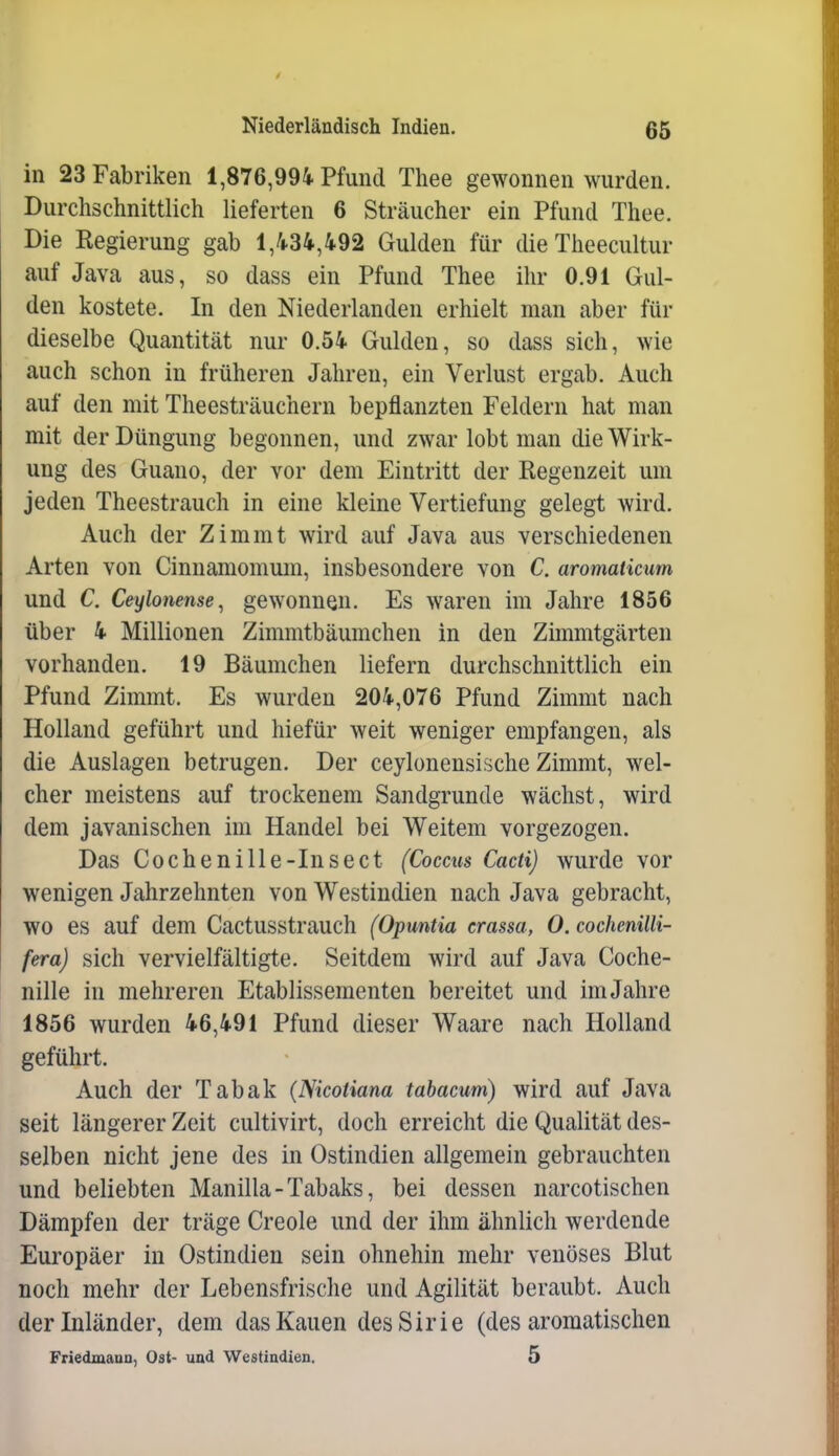 in 23 Fabriken 1,876,994 Pfund Thee gewonnen wurden. Durchschnittlich lieferten 6 Sträucher ein Pfund Thee. Die Regierung gab 1,434,492 Gulden für die Theecultur auf Java aus, so dass ein Pfund Thee ihr 0.91 Gul- den kostete. In den Niederlanden erhielt man aber für dieselbe Quantität nur 0.54 Gulden, so dass sich, wie auch schon in früheren Jahren, ein Verlust ergab. Auch auf den mit Theesträuchern bepflanzten Feldern hat man mit der Düngung begonnen, und zwar lobt man die Wirk- ung des Guano, der vor dem Eintritt der Regenzeit um jeden Theestrauch in eine kleine Vertiefung gelegt wird. Auch der Zimmt wird auf Java aus verschiedenen Arten von Cinnamomum, insbesondere von C. aromaticum und C. Ceylonense, gewonnen. Es waren im Jahre 1856 über 4 Millionen Zimmtbäumchen in den Zimmtgärten vorhanden. 19 Bäumchen liefern durchschnittlich ein Pfund Zimmt. Es wurden 204,076 Pfund Zimmt nach Holland geführt und hiefür weit weniger empfangen, als die Auslagen betrugen. Der ceylonensische Zimmt, wel- cher meistens auf trockenem Sandgrunde wächst, wird dem javanischen im Handel bei Weitem vorgezogen. Das Cochenille-Insect (Coccus Cacti) wurde vor wenigen Jahrzehnten von Westindien nach Java gebracht, wo es auf dem Cactusstrauch (Opuntia crassa, 0. cochenilli- fera) sich vervielfältigte. Seitdem wird auf Java Coche- nille in mehreren Etablissementen bereitet und im Jahre 1856 wurden 46,491 Pfund dieser Waare nach Holland geführt. Auch der Tabak (Nicotiana tabacum) wird auf Java seit längerer Zeit cultivirt, doch erreicht die Qualität des- selben nicht jene des in Ostindien allgemein gebrauchten und beliebten Manilla-Tabaks, bei dessen narcotischen Dämpfen der träge Creole und der ihm ähnlich werdende Europäer in Ostindien sein ohnehin mehr venöses Blut noch mehr der Lebensfrische und Agilität beraubt. Auch der Inländer, dem das Kauen desSirie (des aromatischen Friedmanu, Ost- und Westindien. 5