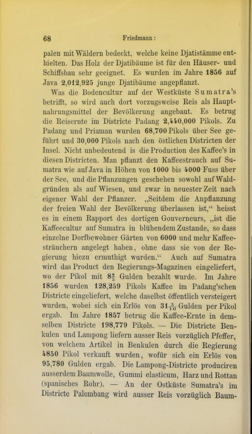 palen mit Wäldern bedeckt, welche keine Djatistämme ent- hielten. Das Holz der Djatibäume ist für den Häuser- und Schilfsbau sehr geeignet. Es wurden im Jahre 1856 auf Java 2,012,925 junge Djatibäume angepflanzt. Was die Bodencultur auf der Westküste Sumatra's betrifft, so wird auch dort vorzugsweise Reis als Haupt- nahrungsmittel der Bevölkerung angebaut. Es betrug die Reisernte im Districte Padang 2,440,000 Pikols. Zu Padang und Priaman wurden 68,700 Pikols über See ge- führt und 30,000 Pikols nach den östlichen Districten der Insel. Nicht unbedeutend is die Production des Kaffee's in diesen Districten. Man pflanzt den Kafieestrauch auf Su- matra wie auf Java in Höhen von 1000 bis 4000 Fuss über der See, und die Pflanzungen geschehen sowohl auf Wald- gründen als auf Wiesen, und zwar in neuester Zeit nach eigener Wahl der Pflanzer. ,,Seitdem die Anpflanzung der freien Wahl der Bevölkerung überlassen ist, heisst es in einem Rapport des dortigen Gouverneurs, „ist die Kalfeecultur auf Sumatra in blühendem Zustande, so dass einzelne Dorfbewohner Gärten von 6000 und mehr Kaff'ee- sträuchern angelegt haben, ohne dass sie von der Re- gierung hiezu ermuthigt wurden. Auch auf Sumatra wird das Product den Regierungs-Magazinen eingeliefert, wo der Pikol mit 8| Gulden bezahlt wurde. Im Jahre 1856 wurden 128,259 Pikols IMee im Padang'schen Districte eingeliefert, welche daselbst öß'entlich versteigert wurden, wobei sich ein Erlös von 3 l^^^j Gulden per Pikol ergab. Im Jahre 1857 betrug die Kaffee-Ernte in dem- selben Districte 198,779 Pikols. — Die Districte Ben- kulcn und Lampong liefern ausser Reis vorzüglich Pfeffer, von welchem Artikel in Benkulen durch die Regierung 4850 Pikol verkauft wurden, wofür sich ein Erlös von 95,780 Gulden ergab. Die Lampong-Districte produciren ausserdem Baumwolle, Gummi elasticum, Harz und Rottan (spanisches Rohr). — An der Ostküste Sumatra's im Districte Palembang wird ausser Reis vorzüglich Baum-