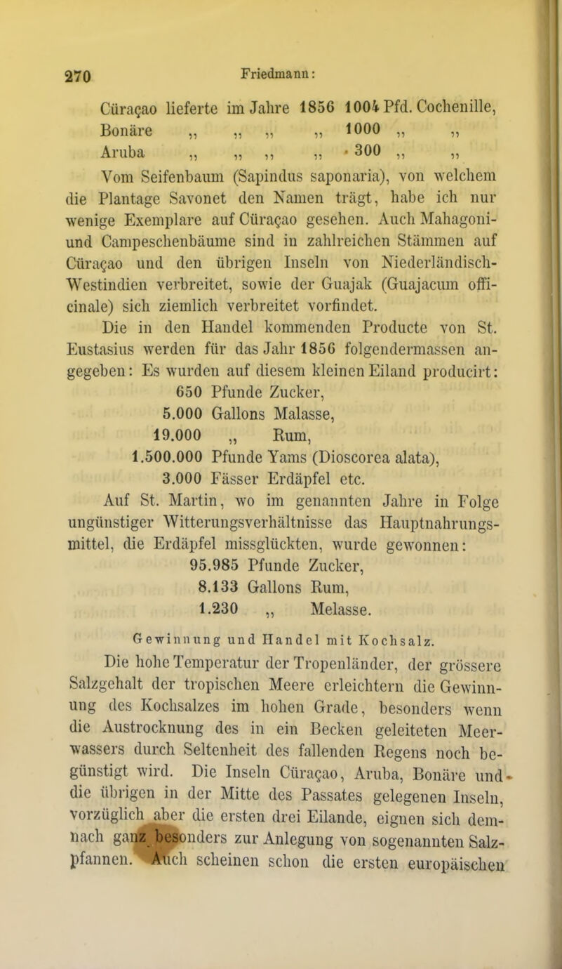 CüraQEO lieferte im Jahre 1856 1004 Pfd. Cochenille, Bonäre „ „ „ „ 1000 „ „ Aruba „ „ ,, „ • 300 „ „ Vom Seifenbaum (Sapindus saponaria), von welchem die Plantage Savonet den Namen trägt, habe ich nur wenige Exemplare auf Güragao gesehen. Auch Mahagoni- und Canipeschenbäume sind in zahlreichen Stämmen auf Cüragao und den übrigen Inseln von Niederländisch- Westindien verbreitet, sowie der Guajak (Guajacum offi- cinale) sich ziemlich verbreitet vorfindet. Die in den Handel kommenden Producte von St. Eustasius werden für das Jahr 1856 folgendermassen an- gegeben: Es wurden auf diesem kleinen Eiland producirt: 650 Pfunde Zucker, 5.000 Gallons Malasse, 19.000 „ Rum, 1.500.000 Pfunde Yams (Dioscorea alata), 3.000 Fässer Erdäpfel etc. Auf St. Martin, wo im genannten Jahre in Folge ungünstiger Witterungsverhältnisse das Hauptnahrungs- mittel, die Erdäpfel missglückten, wurde gewonnen: 95.985 Pfunde Zucker, 8.133 Gallons Rum, 1.230 „ Melasse. Gewinnung und Handel mit Kochsalz. Die hohe Temperatur der Tropenländcr, der grössere Salzgehalt der tropischen Meere erleichtern die Gewinn- ung des Kochsalzes im hohen Grade, besonders wenn die Austrocknung des in ein Becken geleiteten Meer- wassers durch Seltenheit des fallenden Regens noch be- günstigt wird. Die Inseln Cüragao, Aruba, Bonäre und- die übrigen in der Mitte des Passates gelegenen Inseln, vorzüglich aber die ersten drei Eilande, eignen sich dem- nach ganzTesonders zur Anlegung von sogenannten Salz- pfannen.'^Ütich scheinen schon die ersten europäischen