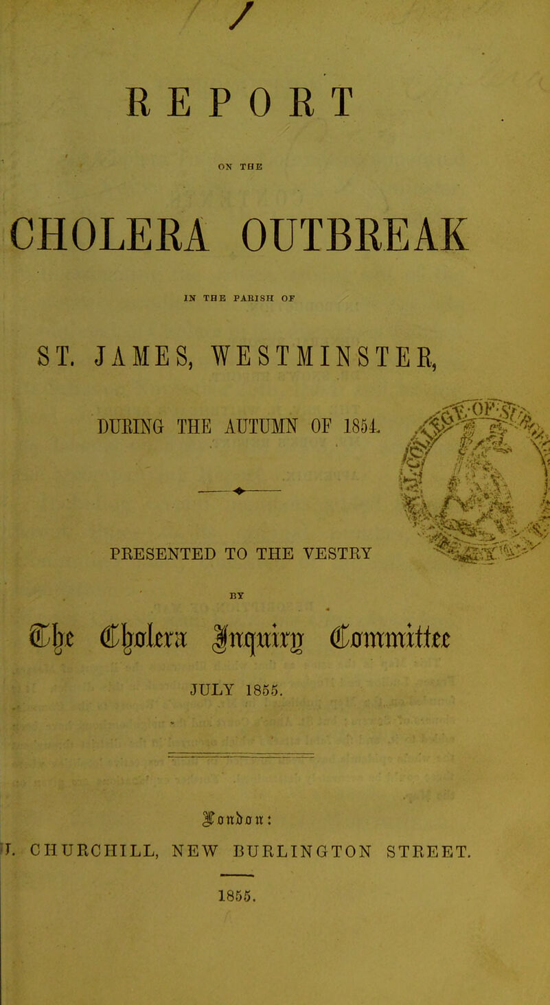 / REPORT ON THE CHOLERA OUTBREAK IN THE PARISH OF ST. JAMES, WESTMINSTER, DURING THE AUTUMN OF 1854. PRESENTED TO THE VESTRY 6il)c Cbulcru Inquirjr Committee JULY 1855. Ifonbffir: L CHURCHILL, NEW BURLINGTON STREET. 1855.