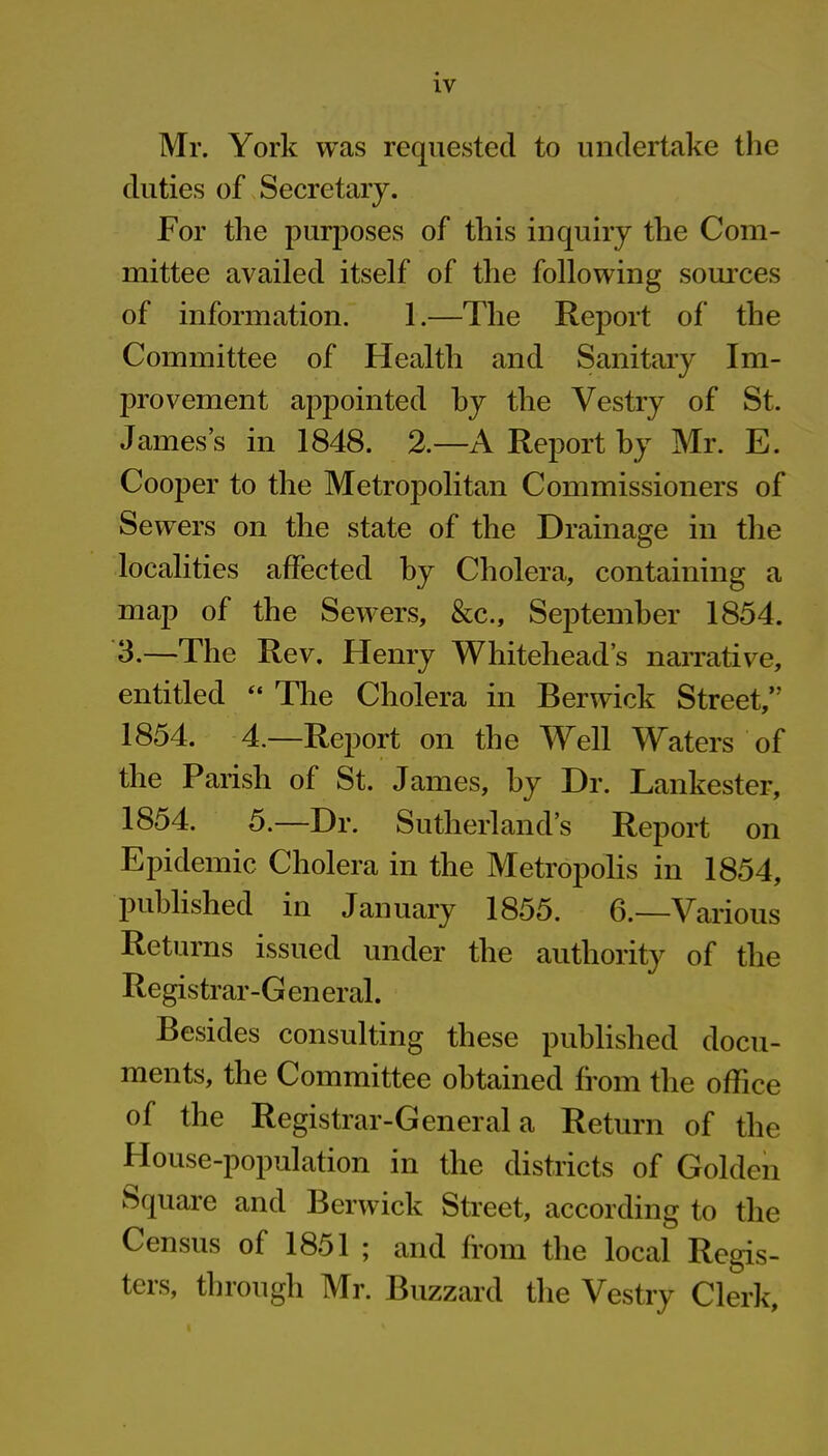 Mr. York was requested to undertake the duties of Secretary. For the purposes of this inquiry the Com- mittee availed itself of the following sources of information. 1.—The Report of the Committee of Health and Sanitary Im- provement appointed by the Vestry of St. James’s in 1848. 2.—A Report by Mr. E. Cooper to the Metropolitan Commissioners of Sewers on the state of the Drainage in the localities affected by Cholera, containing a map of the Sewers, &c., September 1854. 3.—The Rev. Henry Whitehead’s narrative, entitled “ The Cholera in Berwick Street,” 1854. 4.—Report on the Well Waters of the Parish of St. James, by Dr. Lankester, 1854. 5.—Dr. Sutherland’s Report on Epidemic Cholera in the Metropolis in 1854, published in January 1855. 6.—Various Returns issued under the authority of the Registrar-G eneral. Besides consulting these published docu- ments, the Committee obtained from the office of the Registrar-General a Return of the House-population in the districts of Golden Square and Berwick Street, according to the Census of 1851 ; and from the local Regis- ters, through Mr. Buzzard the Vestry Clerk,