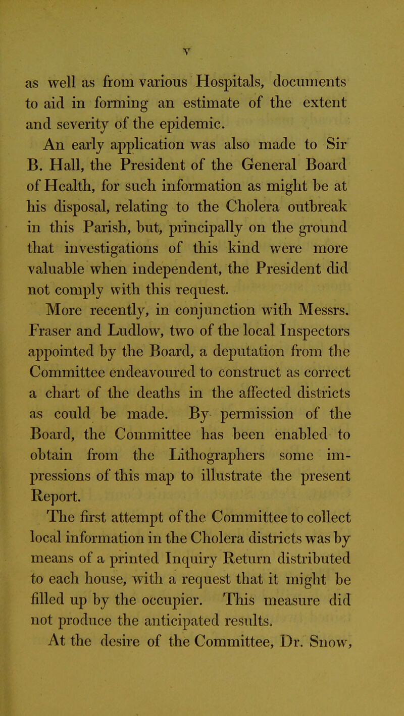 as well as from various Hospitals, documents to aid in forming an estimate of the extent and severity of the epidemic. An early application was also made to Sir B. Hall, the President of the General Board of Health, for such information as might he at his disposal, relating to the Cholera outbreak in this Parish, but, principally on the ground that investigations of this kind were more valuable when independent, the President did not comply with this request. More recently, in conjunction with Messrs. Fraser and Ludlow, two of the local Inspectors appointed by the Board, a deputation from the Committee endeavoured to construct as correct a chart of the deaths in the affected districts as could be made. By permission of the Board, the Committee has been enabled to obtain from the Lithographers some im- pressions of this map to illustrate the present Report. The first attempt of the Committee to collect local information in the Cholera districts was by means of a printed Inquiry Return distributed to each house, with a request that it might he filled up by the occupier. This measure did not produce the anticipated results. At the desire of the Committee, Dr. Snow,