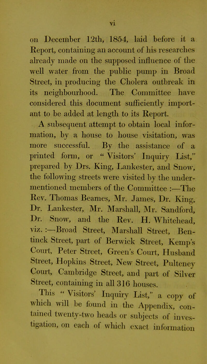 on December 12th, 1854, laid before it a Report, containing an account of his researches already made on the supposed influence of the well water from the public pump in Broad Street, in producing the Cholera outbreak in its neighbourhood. The Committee have considered this document sufficiently import- ant to be added at length to its Report. A subsequent attempt to obtain local infor- mation, by a house to house visitation, was more successful. By the assistance of a printed form, or “ Visitors’ Inquiry List,” prepared by Drs. King, Lankester, and Snow, the following streets were visited by the under- mentioned members of the Committee :—The Rev. Thomas Beames, Mr. James, Dr. King, Dr. Lankester, Mr. Marshall, Mr. Sandford, Dr. Snow, and the Rev. H. Whitehead, viz. :—Broad Street, Marshall Street, Ben- tinck Street, part of Berwick Street, Kemp’s Court, Peter Street, Green’s Court, Husband Stieet, Hopkins Street, New Street, Pulteney Court, Cambridge Street, and part of Silver Street, containing in all 316 houses. This ‘ Visitors Inquiry List,’’ a copy of which will be found in the Appendix, con- tained twenty-two heads or subjects of inves- tigation, on each of which exact information