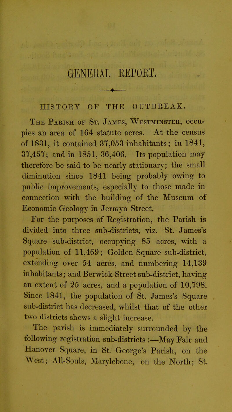 GENERAL REPORT. ♦ HISTORY OF THE OUTBREAK. The Parish of St. James, Westminster, occu- pies an area of 164 statute acres. At the census of 1831, it contained 37,053 inhabitants; in 1841, 37,457; and in 1851, 36,406. Its population may therefore be said to be nearly stationary; the small diminution since 1841 being probably owing to public improvements, especially to those made in connection with the building of the Museum of Economic Geology in Jermyn Street. For the purposes of Registration, the Parish is divided into three sub-districts, viz. St. James’s Square sub-district, occupying 85 acres, with a population of 11,469; Golden Square sub-district, extending over 54 acres, and numbering 14,139 inhabitants; and Berwick Street sub-district, having an extent of 25 acres, and a population of 10,798. Since 1841, the population of St. James’s Square sub-district has decreased, whilst that of the other- two districts shews a slight increase. The parish is immediately surrounded by the following registration sub-districts :—May Fair and ITanover Square, in St. George’s Parish, on the West; All-Souls, Marylebone, on the North; St.