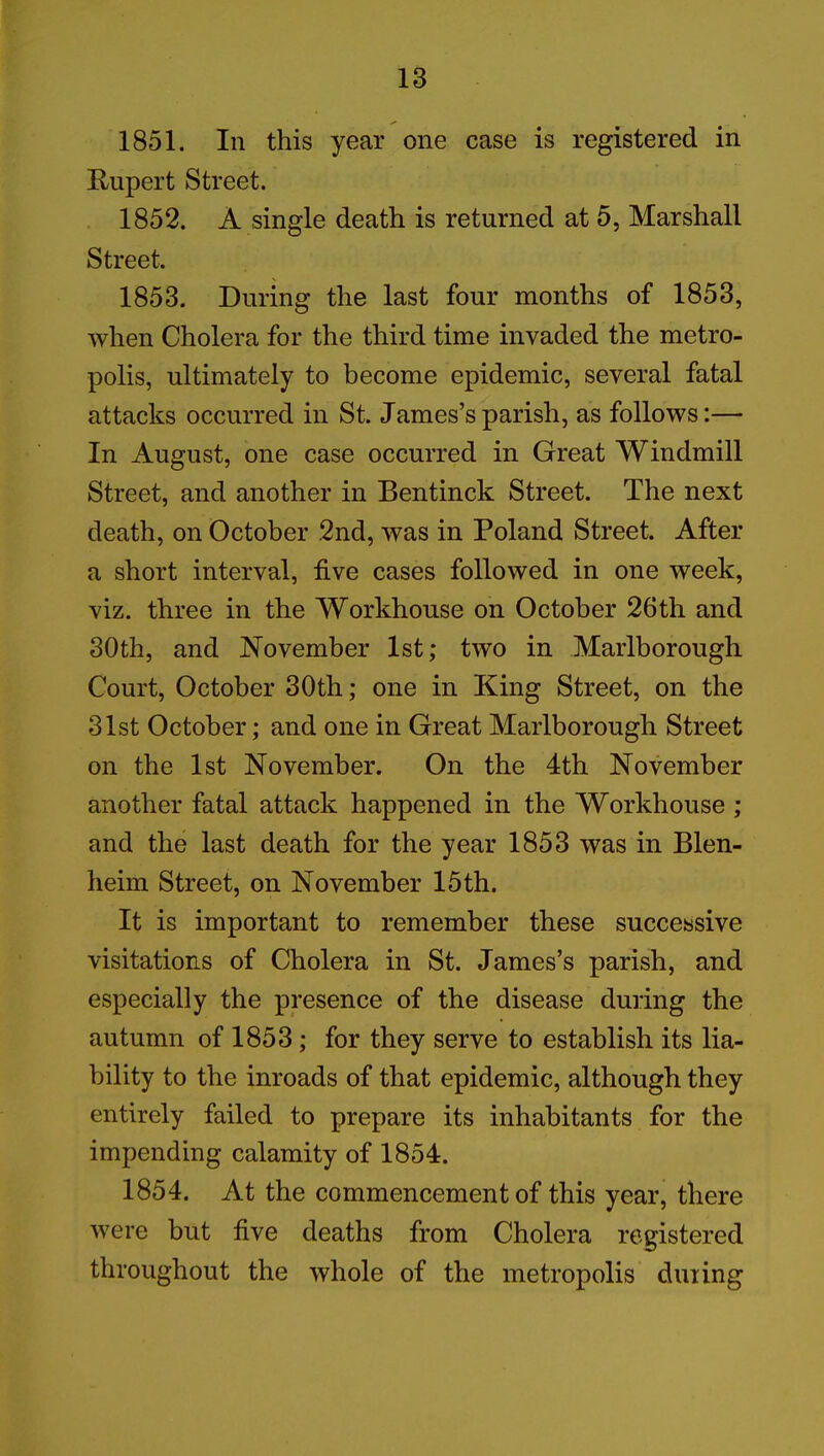 1851. In this year one case is registered in Rupert Street. 1852. A single death is returned at 5, Marshall Street, 1853. During the last four months of 1853, when Cholera for the third time invaded the metro- polis, ultimately to become epidemic, several fatal attacks occurred in St. James’s parish, as follows:— In August, one case occurred in Great Windmill Street, and another in Bentinck Street. The next death, on October 2nd, was in Poland Street. After a short interval, five cases followed in one week, viz. three in the Workhouse on October 26th and 30th, and November 1st; two in Marlborough Court, October 30th; one in King Street, on the 31st October; and one in Great Marlborough Street on the 1st November. On the 4th November another fatal attack happened in the Workhouse ; and the last death for the year 1853 was in Blen- heim Street, on November 15th. It is important to remember these successive visitations of Cholera in St. James’s parish, and especially the presence of the disease during the autumn of 1853; for they serve to establish its lia- bility to the inroads of that epidemic, although they entirely failed to prepare its inhabitants for the impending calamity of 1854. 1854. At the commencement of this year, there were but five deaths from Cholera registered throughout the whole of the metropolis dining