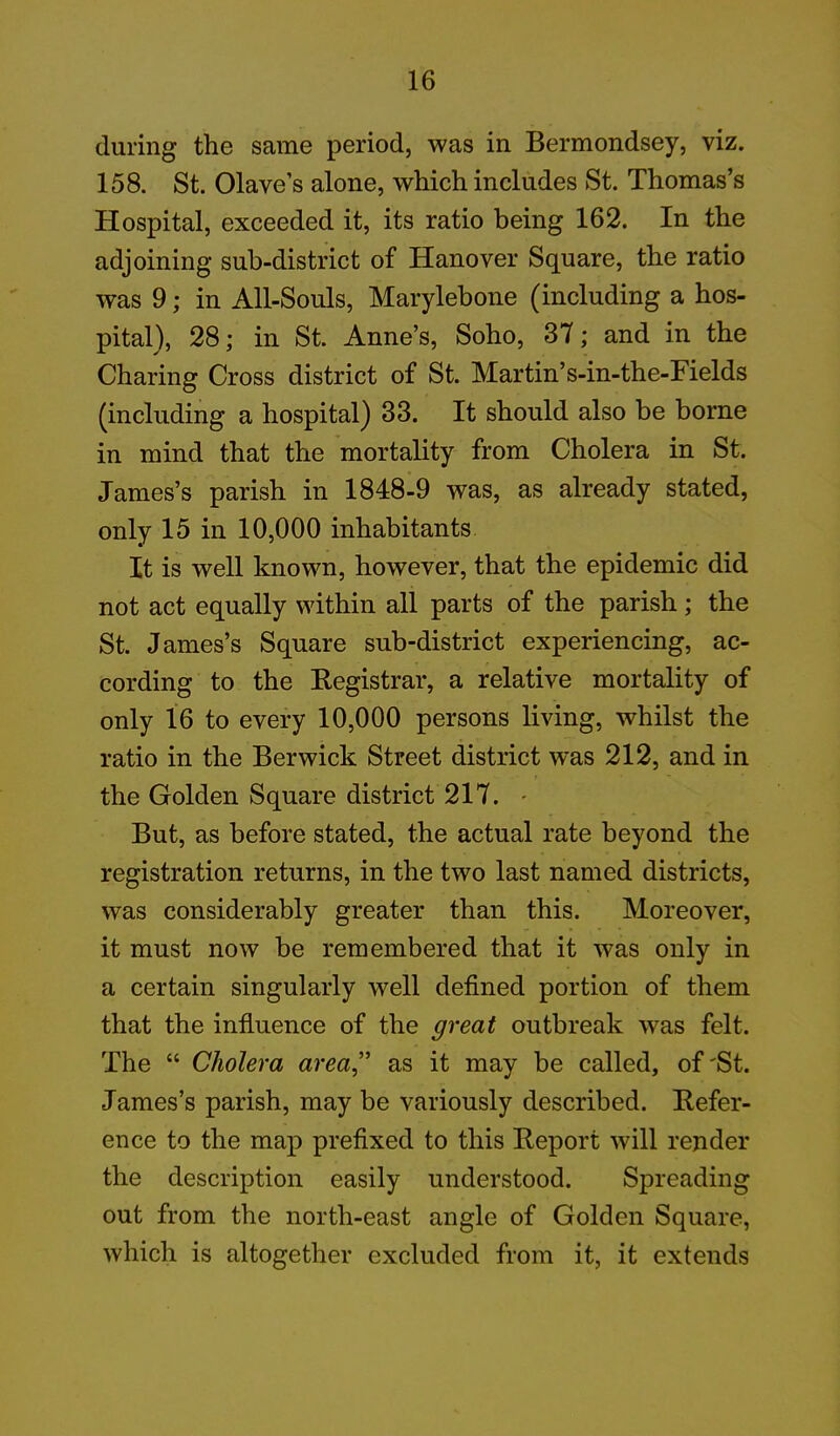 during the same period, was in Bermondsey, viz. 158. St. Olave’s alone, which includes St. Thomas’s Hospital, exceeded it, its ratio being 162. In the adjoining sub-district of Hanover Square, the ratio was 9; in All-Souls, Marylebone (including a hos- pital), 28; in St. Anne’s, Soho, 37; and in the Charing Cross district of St. Martin’s-in-the-Fields (including a hospital) 33. It should also be borne in mind that the mortality from Cholera in St. James’s parish in 1848-9 was, as already stated, only 15 in 10,000 inhabitants It is well known, however, that the epidemic did not act equally within all parts of the parish; the St. James’s Square sub-district experiencing, ac- cording to the Registrar, a relative mortality of only 16 to every 10,000 persons living, whilst the ratio in the Berwick Street district was 212, and in the Golden Square district 217. - But, as before stated, the actual rate beyond the registration returns, in the two last named districts, was considerably greater than this. Moreover, it must now be remembered that it was only in a certain singularly well defined portion of them that the influence of the great outbreak was felt. The “ Cholera area” as it may be called, of'St. James’s parish, may be variously described. Refer- ence to the map prefixed to this Report will render the description easily understood. Spreading out from the north-east angle of Golden Square, which is altogether excluded from it, it extends